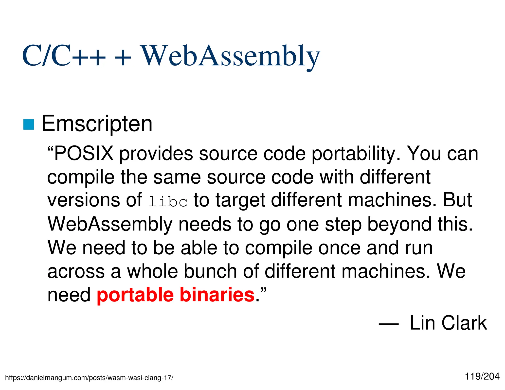 119/204
C/C++ + WebAssembly
 Emscripten
“POSIX provides source code portability. You can
compile the same source code with different
versions of libc to target different machines. But
WebAssembly needs to go one step beyond this.
We need to be able to compile once and run
across a whole bunch of different machines. We
need portable binaries.”
— Lin Clark
https://danielmangum.com/posts/wasm-wasi-clang-17/
 