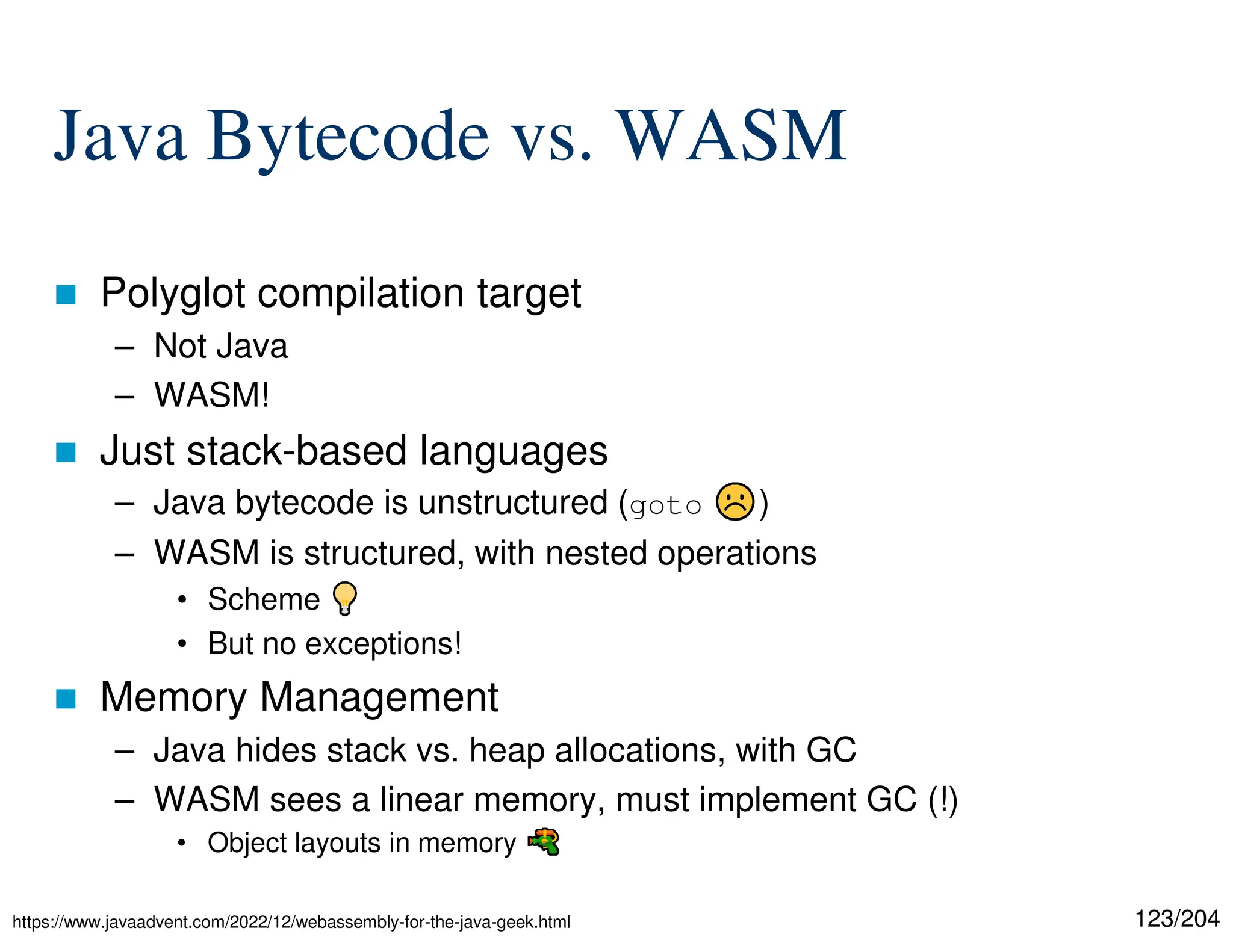 123/204
Java Bytecode vs. WASM
 Polyglot compilation target
– Not Java
– WASM!
 Just stack-based languages
– Java bytecode is unstructured (goto )
– WASM is structured, with nested operations
• Scheme
• But no exceptions!
 Memory Management
– Java hides stack vs. heap allocations, with GC
– WASM sees a linear memory, must implement GC (!)
• Object layouts in memory
https://www.javaadvent.com/2022/12/webassembly-for-the-java-geek.html
 