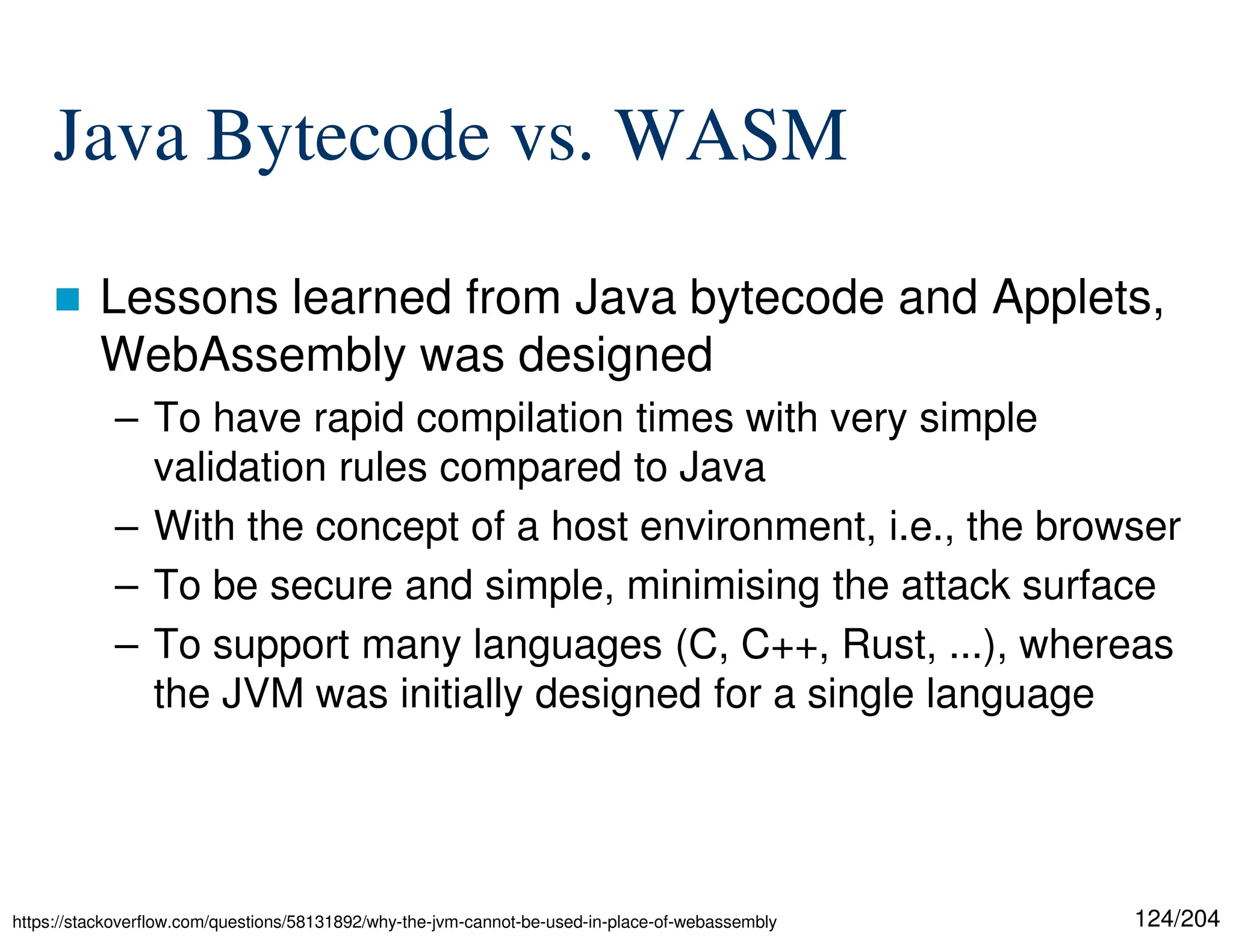 124/204
Java Bytecode vs. WASM
 Lessons learned from Java bytecode and Applets,
WebAssembly was designed
– To have rapid compilation times with very simple
validation rules compared to Java
– With the concept of a host environment, i.e., the browser
– To be secure and simple, minimising the attack surface
– To support many languages (C, C++, Rust, ...), whereas
the JVM was initially designed for a single language
https://stackoverflow.com/questions/58131892/why-the-jvm-cannot-be-used-in-place-of-webassembly
 