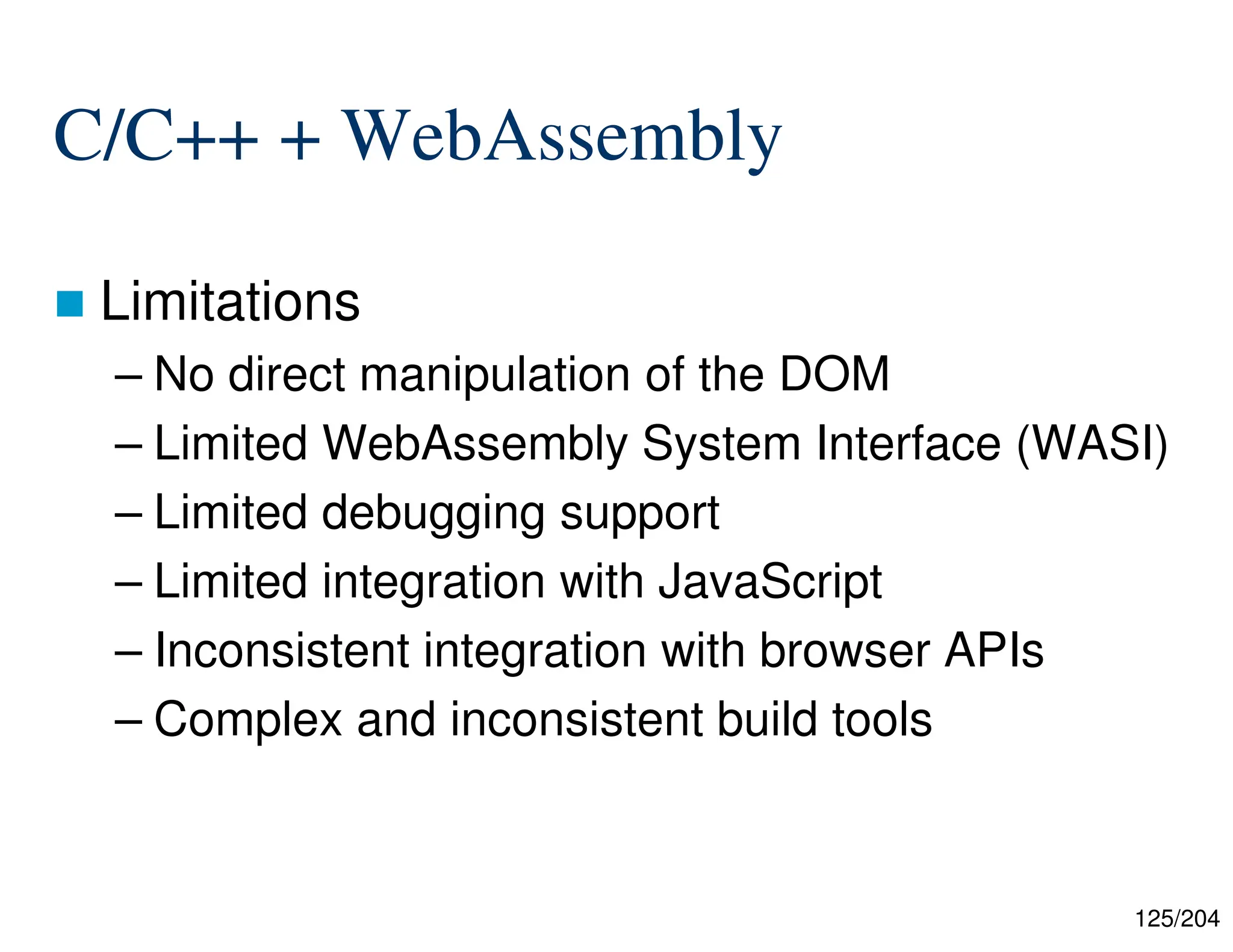 125/204
C/C++ + WebAssembly
 Limitations
– No direct manipulation of the DOM
– Limited WebAssembly System Interface (WASI)
– Limited debugging support
– Limited integration with JavaScript
– Inconsistent integration with browser APIs
– Complex and inconsistent build tools
 