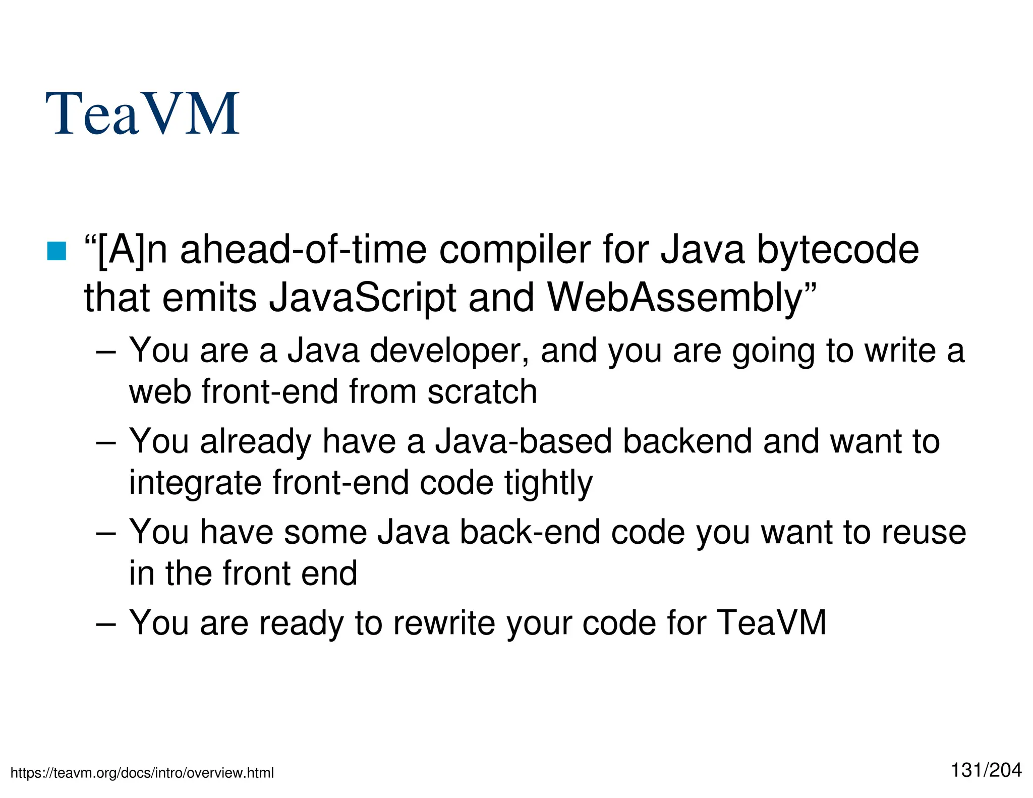 131/204
TeaVM
 “[A]n ahead-of-time compiler for Java bytecode
that emits JavaScript and WebAssembly”
– You are a Java developer, and you are going to write a
web front-end from scratch
– You already have a Java-based backend and want to
integrate front-end code tightly
– You have some Java back-end code you want to reuse
in the front end
– You are ready to rewrite your code for TeaVM
https://teavm.org/docs/intro/overview.html
 