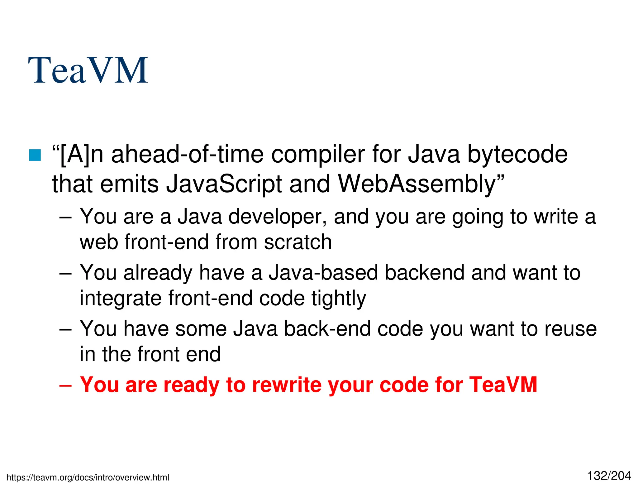 132/204
TeaVM
 “[A]n ahead-of-time compiler for Java bytecode
that emits JavaScript and WebAssembly”
– You are a Java developer, and you are going to write a
web front-end from scratch
– You already have a Java-based backend and want to
integrate front-end code tightly
– You have some Java back-end code you want to reuse
in the front end
– You are ready to rewrite your code for TeaVM
https://teavm.org/docs/intro/overview.html
 