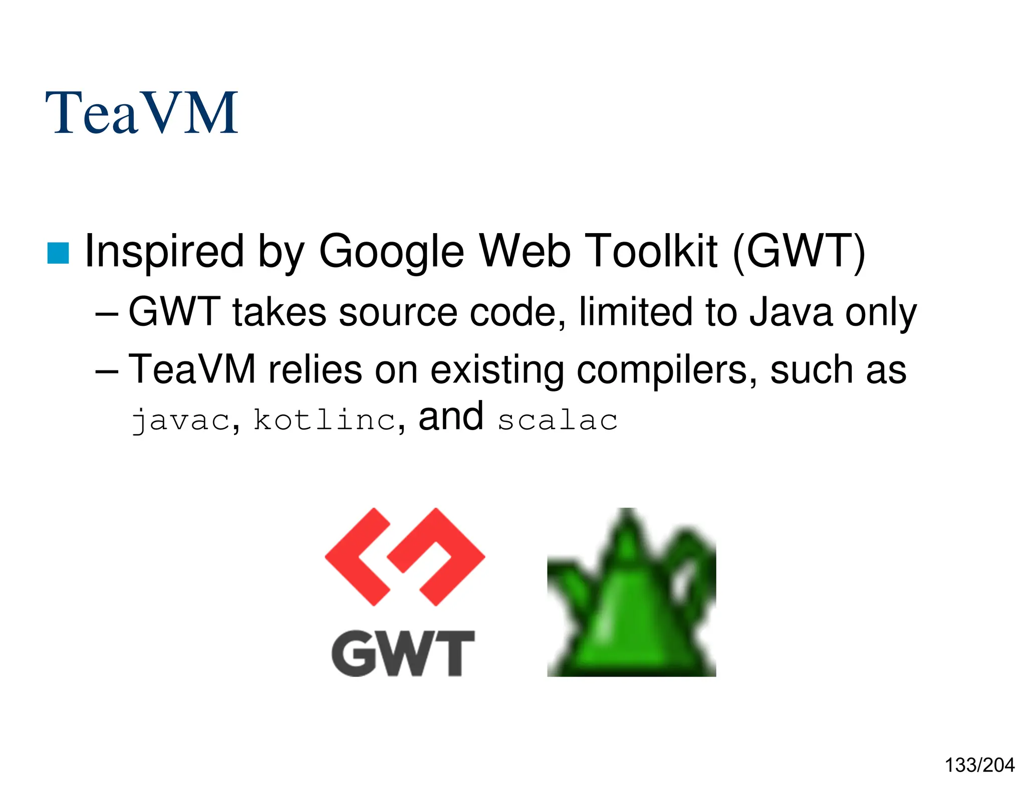 133/204
TeaVM
 Inspired by Google Web Toolkit (GWT)
– GWT takes source code, limited to Java only
– TeaVM relies on existing compilers, such as
javac, kotlinc, and scalac
 