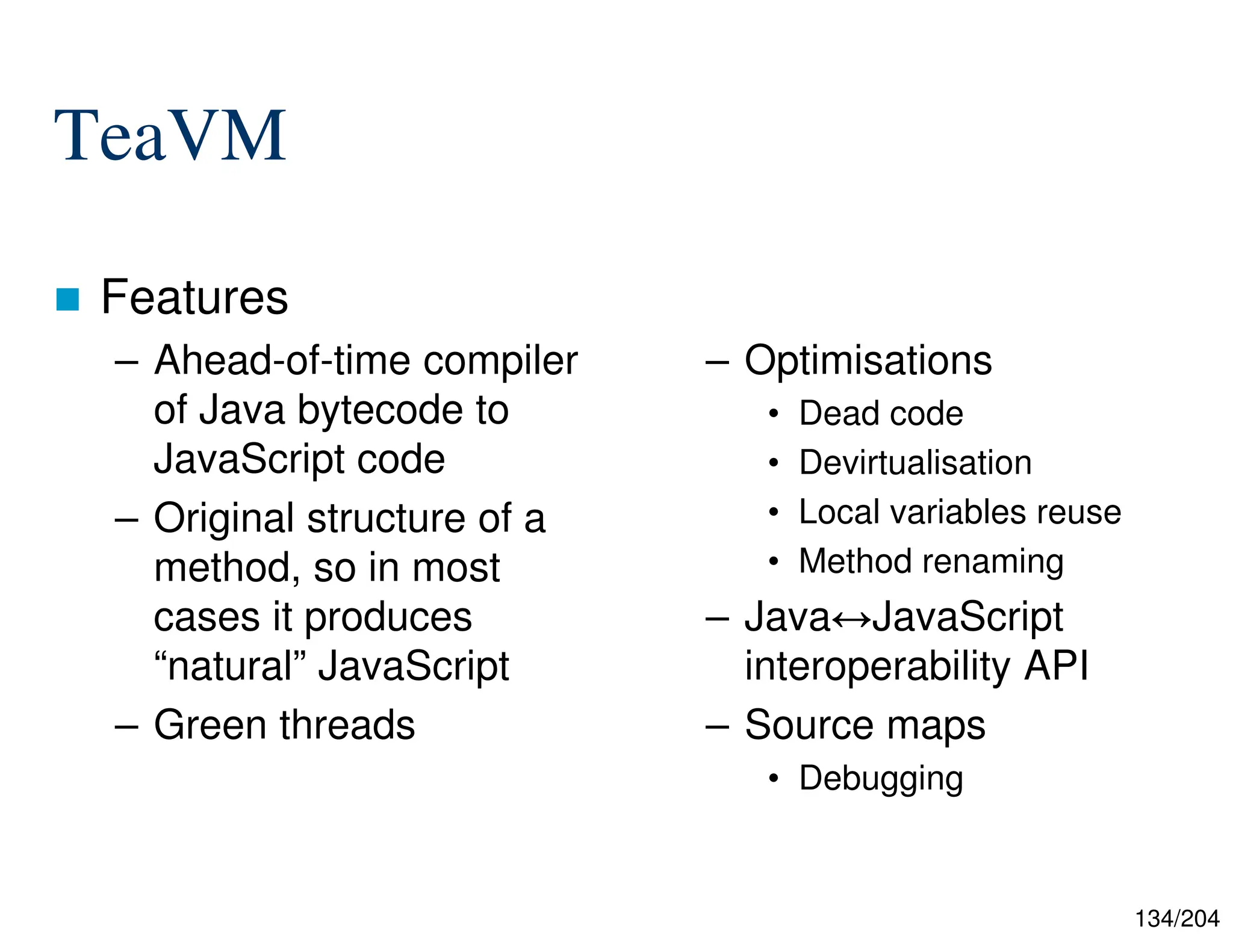 134/204
TeaVM
 Features
– Ahead-of-time compiler
of Java bytecode to
JavaScript code
– Original structure of a
method, so in most
cases it produces
“natural” JavaScript
– Green threads
– Optimisations
• Dead code
• Devirtualisation
• Local variables reuse
• Method renaming
– Java JavaScript
interoperability API
– Source maps
• Debugging
 