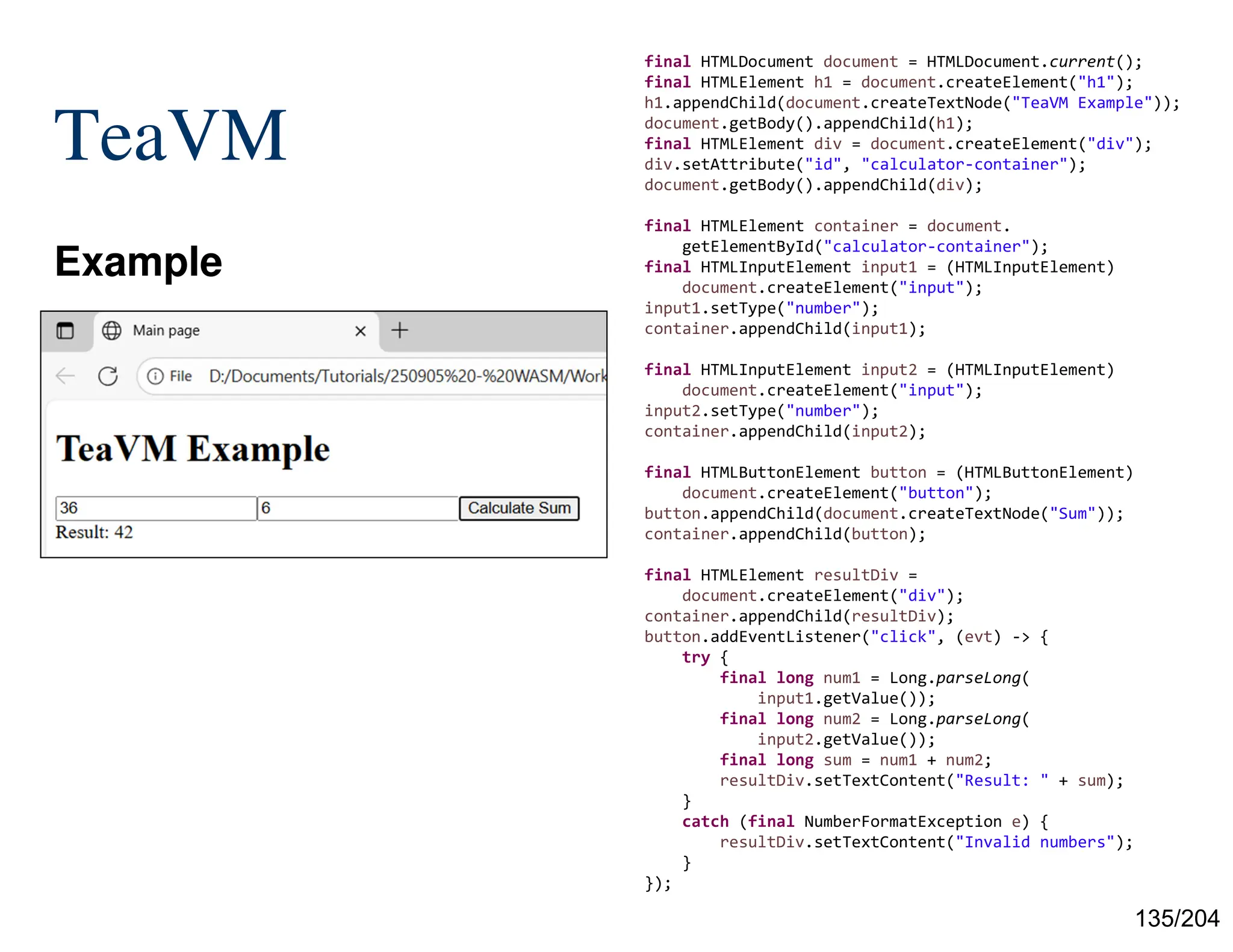 135/204
TeaVM
Example
final HTMLDocument document = HTMLDocument.current();
final HTMLElement h1 = document.createElement("h1");
h1.appendChild(document.createTextNode("TeaVM Example"));
document.getBody().appendChild(h1);
final HTMLElement div = document.createElement("div");
div.setAttribute("id", "calculator-container");
document.getBody().appendChild(div);
final HTMLElement container = document.
getElementById("calculator-container");
final HTMLInputElement input1 = (HTMLInputElement)
document.createElement("input");
input1.setType("number");
container.appendChild(input1);
final HTMLInputElement input2 = (HTMLInputElement)
document.createElement("input");
input2.setType("number");
container.appendChild(input2);
final HTMLButtonElement button = (HTMLButtonElement)
document.createElement("button");
button.appendChild(document.createTextNode("Sum"));
container.appendChild(button);
final HTMLElement resultDiv =
document.createElement("div");
container.appendChild(resultDiv);
button.addEventListener("click", (evt) -> {
try {
final long num1 = Long.parseLong(
input1.getValue());
final long num2 = Long.parseLong(
input2.getValue());
final long sum = num1 + num2;
resultDiv.setTextContent("Result: " + sum);
}
catch (final NumberFormatException e) {
resultDiv.setTextContent("Invalid numbers");
}
});
 