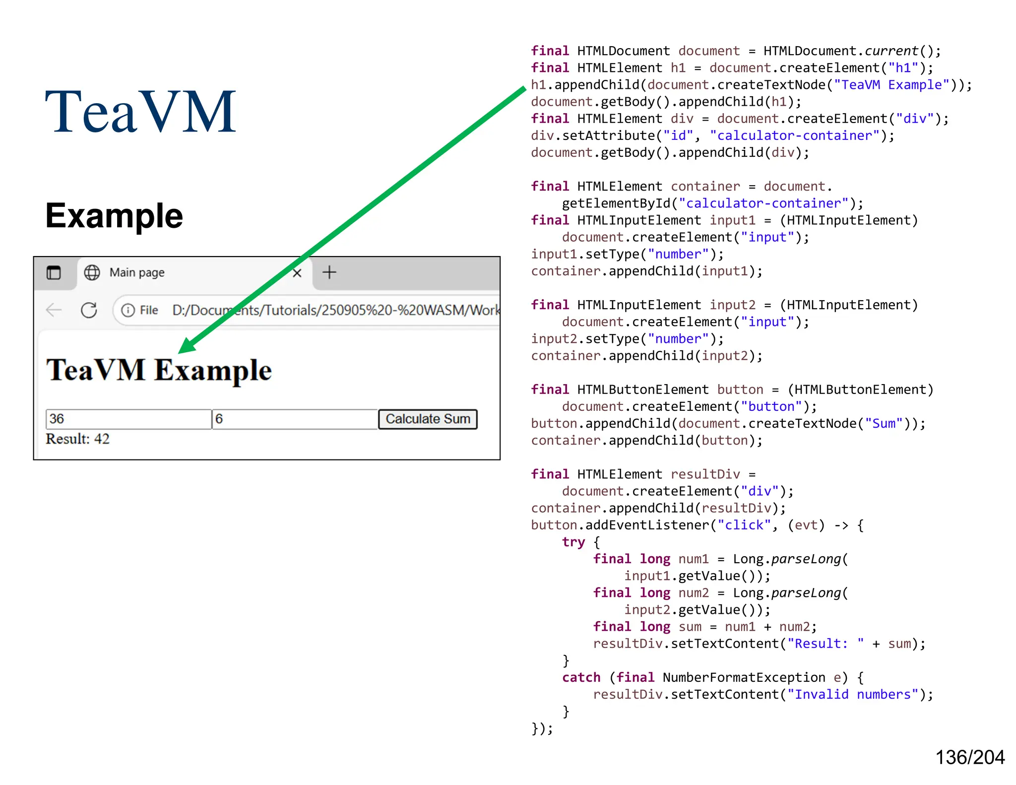 136/204
TeaVM
Example
final HTMLDocument document = HTMLDocument.current();
final HTMLElement h1 = document.createElement("h1");
h1.appendChild(document.createTextNode("TeaVM Example"));
document.getBody().appendChild(h1);
final HTMLElement div = document.createElement("div");
div.setAttribute("id", "calculator-container");
document.getBody().appendChild(div);
final HTMLElement container = document.
getElementById("calculator-container");
final HTMLInputElement input1 = (HTMLInputElement)
document.createElement("input");
input1.setType("number");
container.appendChild(input1);
final HTMLInputElement input2 = (HTMLInputElement)
document.createElement("input");
input2.setType("number");
container.appendChild(input2);
final HTMLButtonElement button = (HTMLButtonElement)
document.createElement("button");
button.appendChild(document.createTextNode("Sum"));
container.appendChild(button);
final HTMLElement resultDiv =
document.createElement("div");
container.appendChild(resultDiv);
button.addEventListener("click", (evt) -> {
try {
final long num1 = Long.parseLong(
input1.getValue());
final long num2 = Long.parseLong(
input2.getValue());
final long sum = num1 + num2;
resultDiv.setTextContent("Result: " + sum);
}
catch (final NumberFormatException e) {
resultDiv.setTextContent("Invalid numbers");
}
});
 