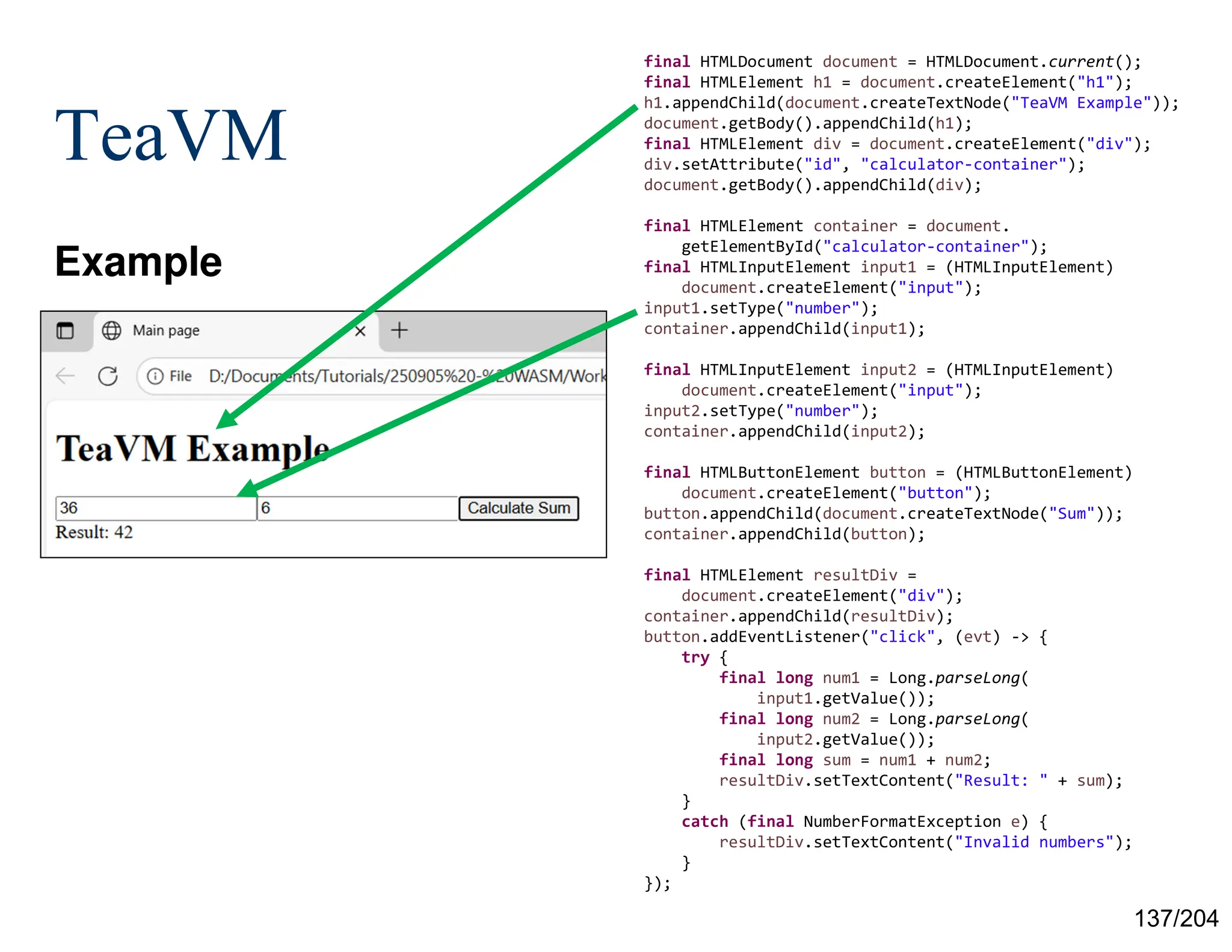 137/204
TeaVM
Example
final HTMLDocument document = HTMLDocument.current();
final HTMLElement h1 = document.createElement("h1");
h1.appendChild(document.createTextNode("TeaVM Example"));
document.getBody().appendChild(h1);
final HTMLElement div = document.createElement("div");
div.setAttribute("id", "calculator-container");
document.getBody().appendChild(div);
final HTMLElement container = document.
getElementById("calculator-container");
final HTMLInputElement input1 = (HTMLInputElement)
document.createElement("input");
input1.setType("number");
container.appendChild(input1);
final HTMLInputElement input2 = (HTMLInputElement)
document.createElement("input");
input2.setType("number");
container.appendChild(input2);
final HTMLButtonElement button = (HTMLButtonElement)
document.createElement("button");
button.appendChild(document.createTextNode("Sum"));
container.appendChild(button);
final HTMLElement resultDiv =
document.createElement("div");
container.appendChild(resultDiv);
button.addEventListener("click", (evt) -> {
try {
final long num1 = Long.parseLong(
input1.getValue());
final long num2 = Long.parseLong(
input2.getValue());
final long sum = num1 + num2;
resultDiv.setTextContent("Result: " + sum);
}
catch (final NumberFormatException e) {
resultDiv.setTextContent("Invalid numbers");
}
});
 