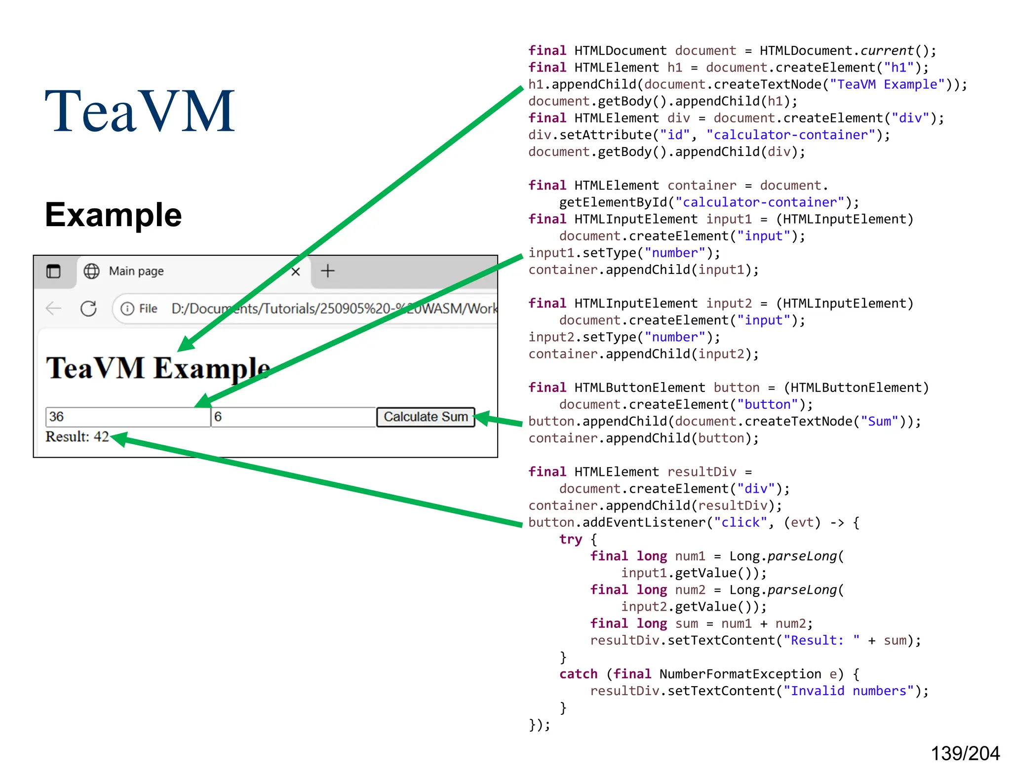 139/204
TeaVM
Example
final HTMLDocument document = HTMLDocument.current();
final HTMLElement h1 = document.createElement("h1");
h1.appendChild(document.createTextNode("TeaVM Example"));
document.getBody().appendChild(h1);
final HTMLElement div = document.createElement("div");
div.setAttribute("id", "calculator-container");
document.getBody().appendChild(div);
final HTMLElement container = document.
getElementById("calculator-container");
final HTMLInputElement input1 = (HTMLInputElement)
document.createElement("input");
input1.setType("number");
container.appendChild(input1);
final HTMLInputElement input2 = (HTMLInputElement)
document.createElement("input");
input2.setType("number");
container.appendChild(input2);
final HTMLButtonElement button = (HTMLButtonElement)
document.createElement("button");
button.appendChild(document.createTextNode("Sum"));
container.appendChild(button);
final HTMLElement resultDiv =
document.createElement("div");
container.appendChild(resultDiv);
button.addEventListener("click", (evt) -> {
try {
final long num1 = Long.parseLong(
input1.getValue());
final long num2 = Long.parseLong(
input2.getValue());
final long sum = num1 + num2;
resultDiv.setTextContent("Result: " + sum);
}
catch (final NumberFormatException e) {
resultDiv.setTextContent("Invalid numbers");
}
});
 