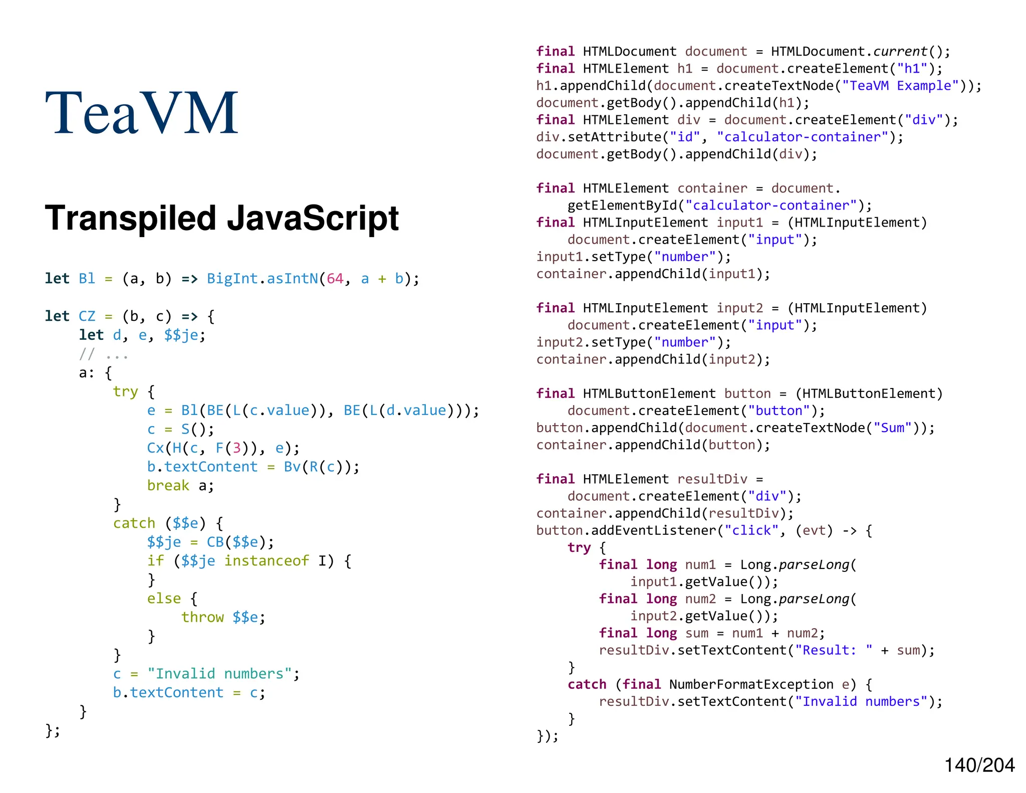 140/204
TeaVM
Transpiled JavaScript
final HTMLDocument document = HTMLDocument.current();
final HTMLElement h1 = document.createElement("h1");
h1.appendChild(document.createTextNode("TeaVM Example"));
document.getBody().appendChild(h1);
final HTMLElement div = document.createElement("div");
div.setAttribute("id", "calculator-container");
document.getBody().appendChild(div);
final HTMLElement container = document.
getElementById("calculator-container");
final HTMLInputElement input1 = (HTMLInputElement)
document.createElement("input");
input1.setType("number");
container.appendChild(input1);
final HTMLInputElement input2 = (HTMLInputElement)
document.createElement("input");
input2.setType("number");
container.appendChild(input2);
final HTMLButtonElement button = (HTMLButtonElement)
document.createElement("button");
button.appendChild(document.createTextNode("Sum"));
container.appendChild(button);
final HTMLElement resultDiv =
document.createElement("div");
container.appendChild(resultDiv);
button.addEventListener("click", (evt) -> {
try {
final long num1 = Long.parseLong(
input1.getValue());
final long num2 = Long.parseLong(
input2.getValue());
final long sum = num1 + num2;
resultDiv.setTextContent("Result: " + sum);
}
catch (final NumberFormatException e) {
resultDiv.setTextContent("Invalid numbers");
}
});
let Bl = (a, b) => BigInt.asIntN(64, a + b);
let CZ = (b, c) => {
let d, e, $$je;
// ...
a: {
try {
e = Bl(BE(L(c.value)), BE(L(d.value)));
c = S();
Cx(H(c, F(3)), e);
b.textContent = Bv(R(c));
break a;
}
catch ($$e) {
$$je = CB($$e);
if ($$je instanceof I) {
}
else {
throw $$e;
}
}
c = "Invalid numbers";
b.textContent = c;
}
};
 