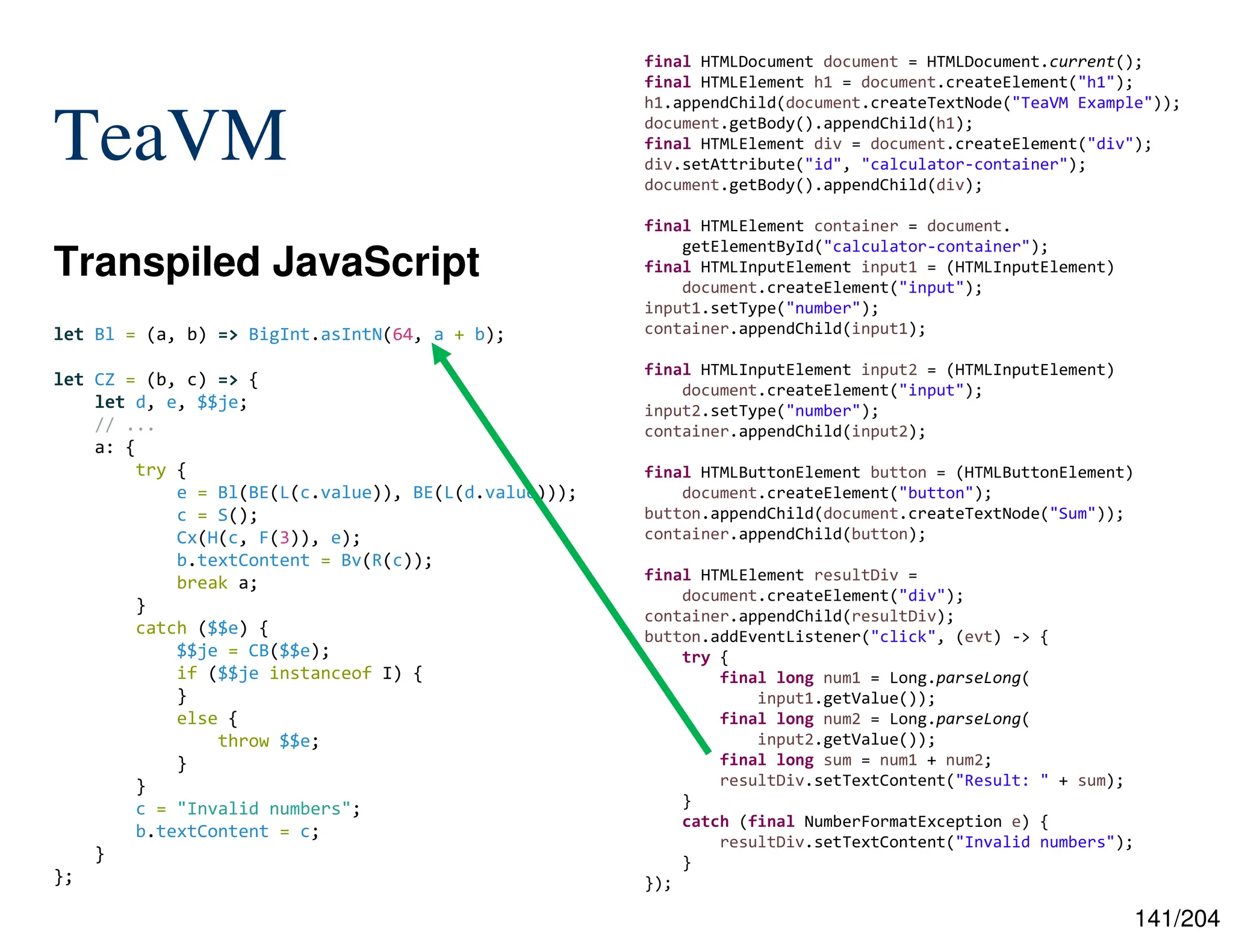 141/204
TeaVM
Transpiled JavaScript
final HTMLDocument document = HTMLDocument.current();
final HTMLElement h1 = document.createElement("h1");
h1.appendChild(document.createTextNode("TeaVM Example"));
document.getBody().appendChild(h1);
final HTMLElement div = document.createElement("div");
div.setAttribute("id", "calculator-container");
document.getBody().appendChild(div);
final HTMLElement container = document.
getElementById("calculator-container");
final HTMLInputElement input1 = (HTMLInputElement)
document.createElement("input");
input1.setType("number");
container.appendChild(input1);
final HTMLInputElement input2 = (HTMLInputElement)
document.createElement("input");
input2.setType("number");
container.appendChild(input2);
final HTMLButtonElement button = (HTMLButtonElement)
document.createElement("button");
button.appendChild(document.createTextNode("Sum"));
container.appendChild(button);
final HTMLElement resultDiv =
document.createElement("div");
container.appendChild(resultDiv);
button.addEventListener("click", (evt) -> {
try {
final long num1 = Long.parseLong(
input1.getValue());
final long num2 = Long.parseLong(
input2.getValue());
final long sum = num1 + num2;
resultDiv.setTextContent("Result: " + sum);
}
catch (final NumberFormatException e) {
resultDiv.setTextContent("Invalid numbers");
}
});
let Bl = (a, b) => BigInt.asIntN(64, a + b);
let CZ = (b, c) => {
let d, e, $$je;
// ...
a: {
try {
e = Bl(BE(L(c.value)), BE(L(d.value)));
c = S();
Cx(H(c, F(3)), e);
b.textContent = Bv(R(c));
break a;
}
catch ($$e) {
$$je = CB($$e);
if ($$je instanceof I) {
}
else {
throw $$e;
}
}
c = "Invalid numbers";
b.textContent = c;
}
};
 