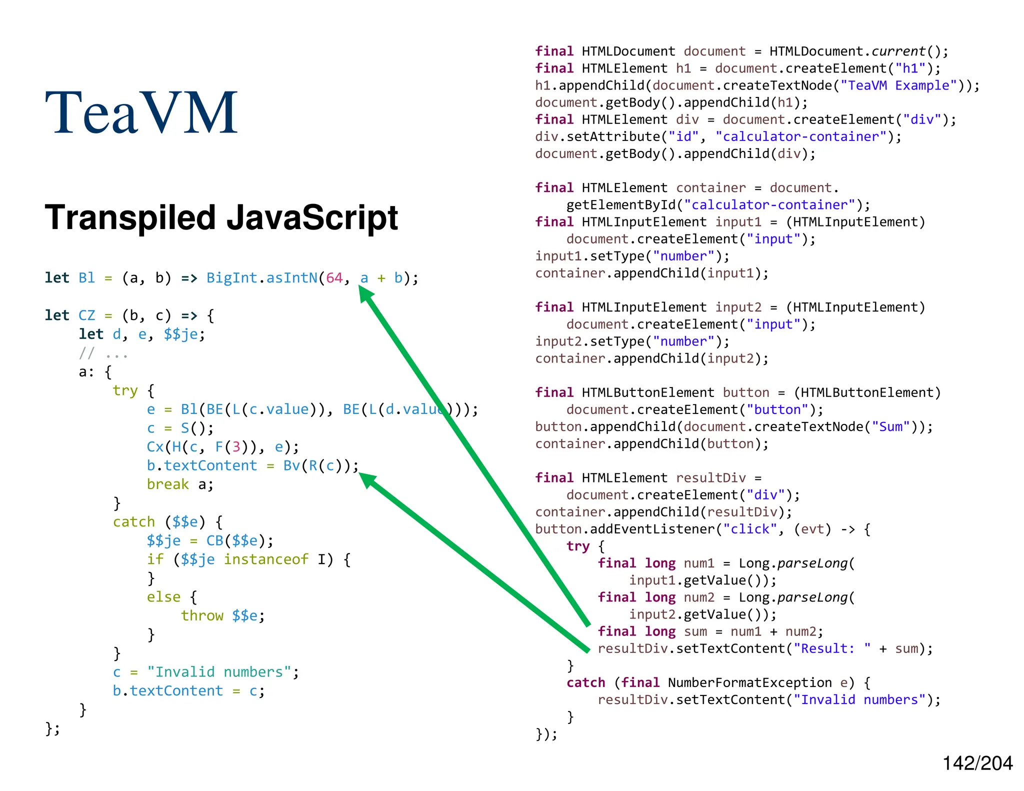 142/204
TeaVM
Transpiled JavaScript
final HTMLDocument document = HTMLDocument.current();
final HTMLElement h1 = document.createElement("h1");
h1.appendChild(document.createTextNode("TeaVM Example"));
document.getBody().appendChild(h1);
final HTMLElement div = document.createElement("div");
div.setAttribute("id", "calculator-container");
document.getBody().appendChild(div);
final HTMLElement container = document.
getElementById("calculator-container");
final HTMLInputElement input1 = (HTMLInputElement)
document.createElement("input");
input1.setType("number");
container.appendChild(input1);
final HTMLInputElement input2 = (HTMLInputElement)
document.createElement("input");
input2.setType("number");
container.appendChild(input2);
final HTMLButtonElement button = (HTMLButtonElement)
document.createElement("button");
button.appendChild(document.createTextNode("Sum"));
container.appendChild(button);
final HTMLElement resultDiv =
document.createElement("div");
container.appendChild(resultDiv);
button.addEventListener("click", (evt) -> {
try {
final long num1 = Long.parseLong(
input1.getValue());
final long num2 = Long.parseLong(
input2.getValue());
final long sum = num1 + num2;
resultDiv.setTextContent("Result: " + sum);
}
catch (final NumberFormatException e) {
resultDiv.setTextContent("Invalid numbers");
}
});
let Bl = (a, b) => BigInt.asIntN(64, a + b);
let CZ = (b, c) => {
let d, e, $$je;
// ...
a: {
try {
e = Bl(BE(L(c.value)), BE(L(d.value)));
c = S();
Cx(H(c, F(3)), e);
b.textContent = Bv(R(c));
break a;
}
catch ($$e) {
$$je = CB($$e);
if ($$je instanceof I) {
}
else {
throw $$e;
}
}
c = "Invalid numbers";
b.textContent = c;
}
};
 