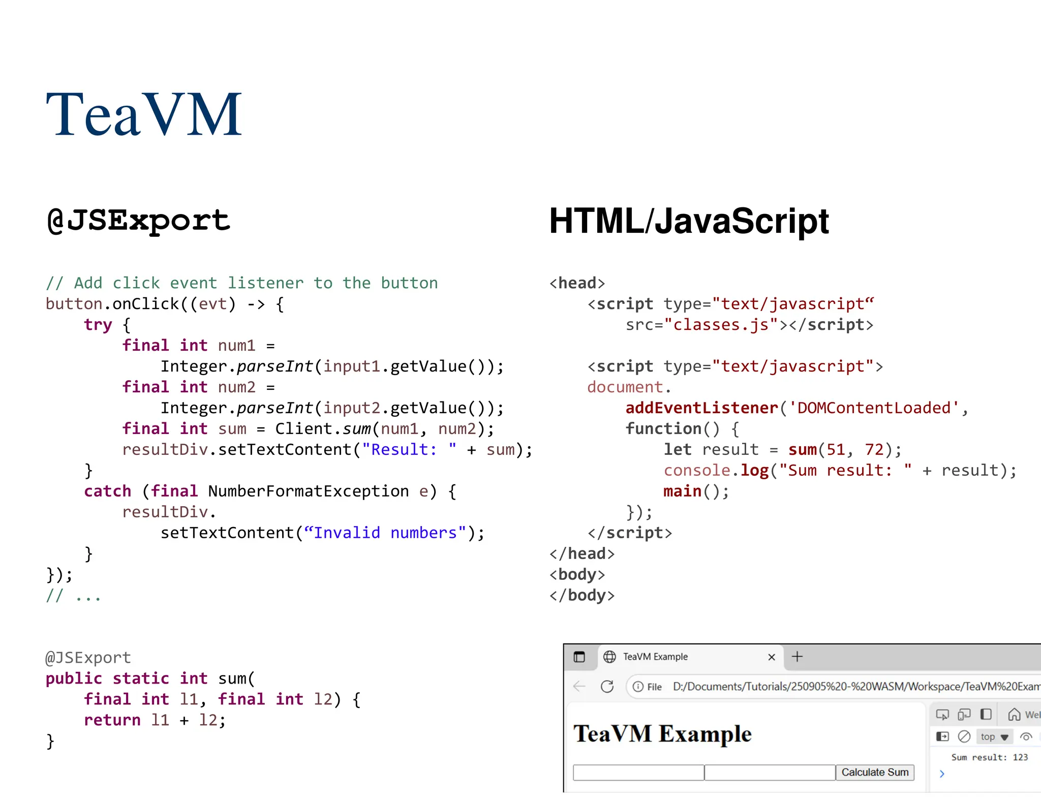 145/204
TeaVM
@JSExport HTML/JavaScript
// Add click event listener to the button
button.onClick((evt) -> {
try {
final int num1 =
Integer.parseInt(input1.getValue());
final int num2 =
Integer.parseInt(input2.getValue());
final int sum = Client.sum(num1, num2);
resultDiv.setTextContent("Result: " + sum);
}
catch (final NumberFormatException e) {
resultDiv.
setTextContent(“Invalid numbers");
}
});
// ...
@JSExport
public static int sum(
final int l1, final int l2) {
return l1 + l2;
}
<head>
<script type="text/javascript“
src="classes.js"></script>
<script type="text/javascript">
document.
addEventListener('DOMContentLoaded',
function() {
let result = sum(51, 72);
console.log("Sum result: " + result);
main();
});
</script>
</head>
<body>
</body>
 