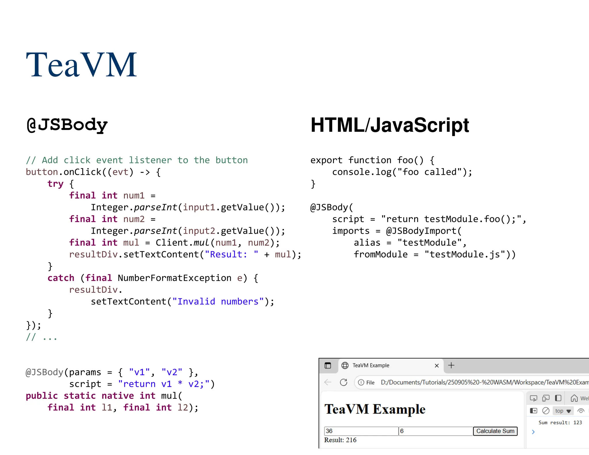 148/204
// Add click event listener to the button
button.onClick((evt) -> {
try {
final int num1 =
Integer.parseInt(input1.getValue());
final int num2 =
Integer.parseInt(input2.getValue());
final int mul = Client.mul(num1, num2);
resultDiv.setTextContent("Result: " + mul);
}
catch (final NumberFormatException e) {
resultDiv.
setTextContent("Invalid numbers");
}
});
// ...
@JSBody(params = { "v1", "v2" },
script = "return v1 * v2;")
public static native int mul(
final int l1, final int l2);
TeaVM
@JSBody HTML/JavaScript
export function foo() {
console.log("foo called");
}
@JSBody(
script = "return testModule.foo();",
imports = @JSBodyImport(
alias = "testModule",
fromModule = "testModule.js"))
 