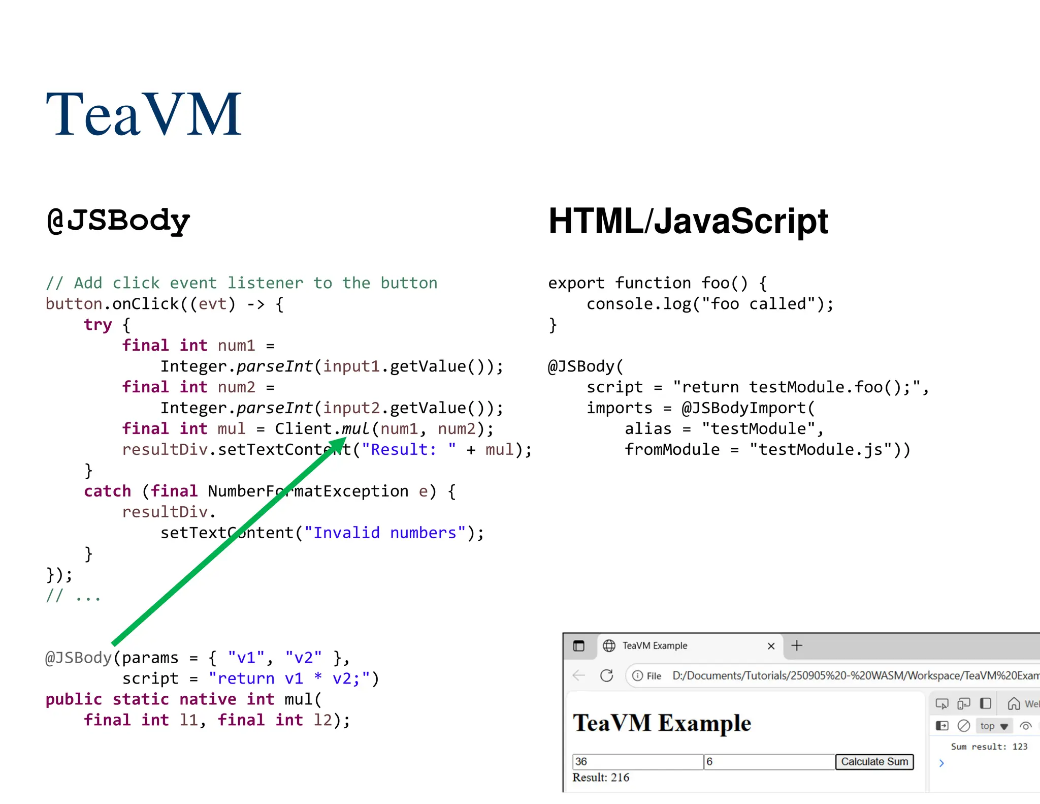 149/204
// Add click event listener to the button
button.onClick((evt) -> {
try {
final int num1 =
Integer.parseInt(input1.getValue());
final int num2 =
Integer.parseInt(input2.getValue());
final int mul = Client.mul(num1, num2);
resultDiv.setTextContent("Result: " + mul);
}
catch (final NumberFormatException e) {
resultDiv.
setTextContent("Invalid numbers");
}
});
// ...
@JSBody(params = { "v1", "v2" },
script = "return v1 * v2;")
public static native int mul(
final int l1, final int l2);
TeaVM
@JSBody HTML/JavaScript
export function foo() {
console.log("foo called");
}
@JSBody(
script = "return testModule.foo();",
imports = @JSBodyImport(
alias = "testModule",
fromModule = "testModule.js"))
 
