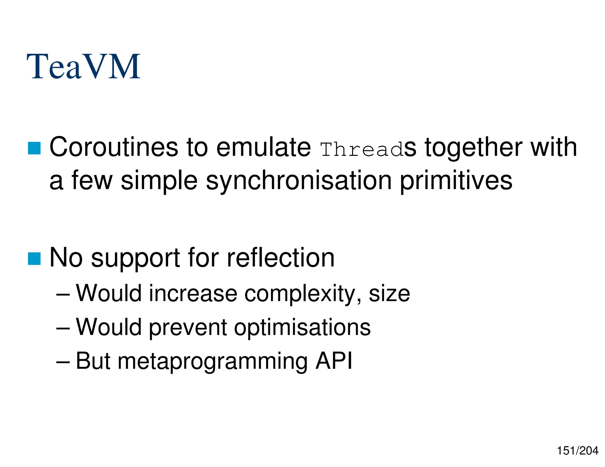 151/204
TeaVM
 Coroutines to emulate Threads together with
a few simple synchronisation primitives
 No support for reflection
– Would increase complexity, size
– Would prevent optimisations
– But metaprogramming API
 