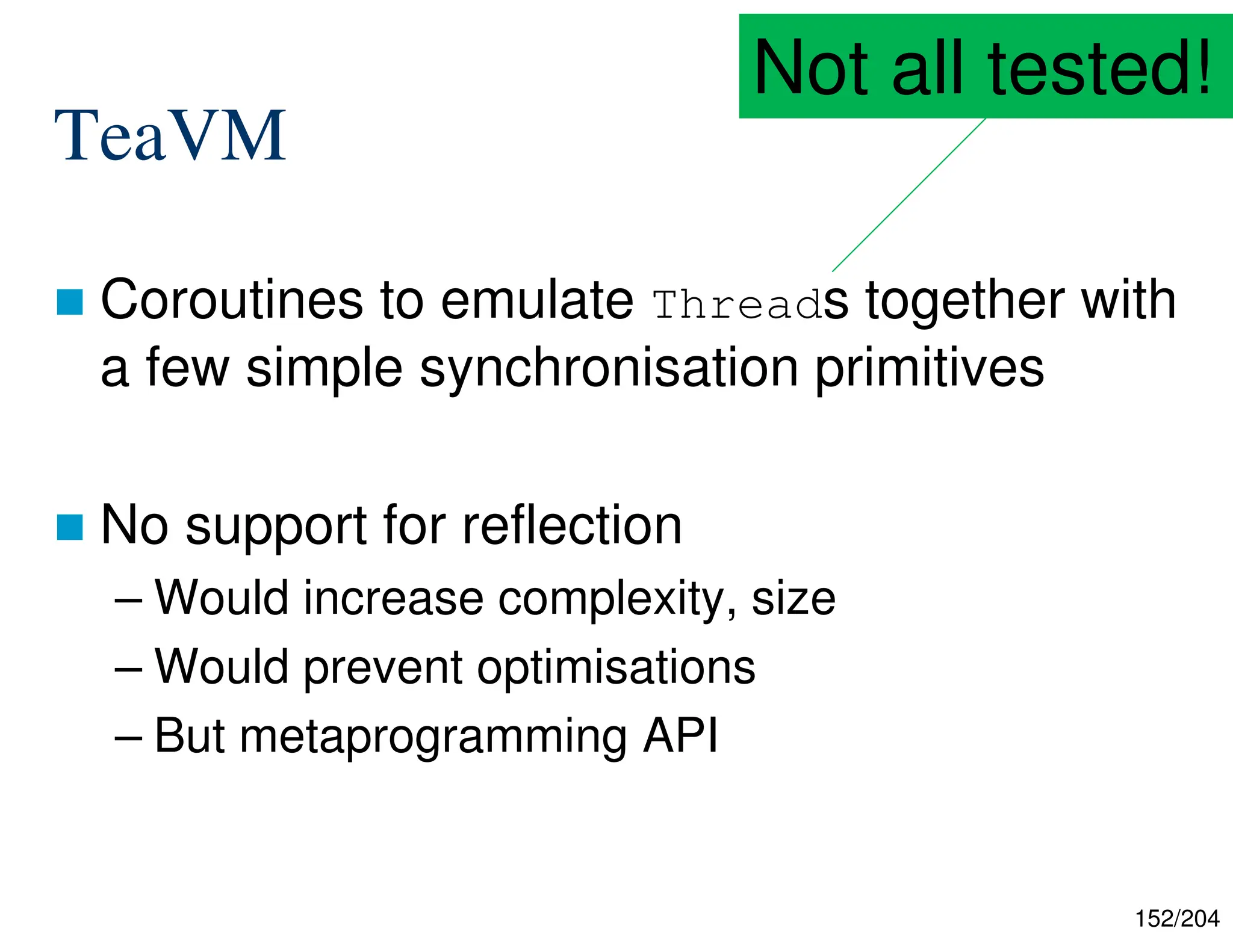 152/204
TeaVM
 Coroutines to emulate Threads together with
a few simple synchronisation primitives
 No support for reflection
– Would increase complexity, size
– Would prevent optimisations
– But metaprogramming API
Not all tested!
 