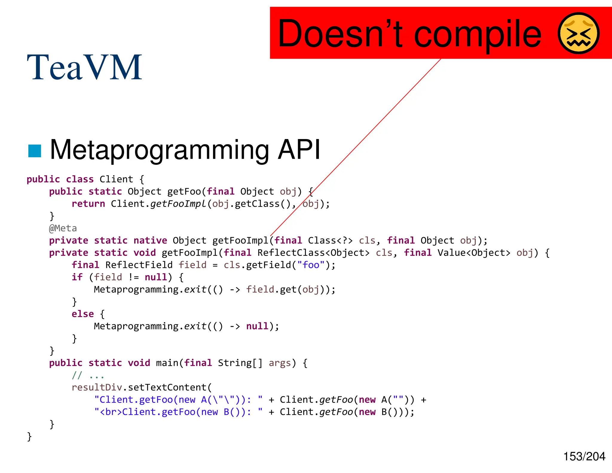 153/204
TeaVM
 Metaprogramming API
public class Client {
public static Object getFoo(final Object obj) {
return Client.getFooImpl(obj.getClass(), obj);
}
@Meta
private static native Object getFooImpl(final Class<?> cls, final Object obj);
private static void getFooImpl(final ReflectClass<Object> cls, final Value<Object> obj) {
final ReflectField field = cls.getField("foo");
if (field != null) {
Metaprogramming.exit(() -> field.get(obj));
}
else {
Metaprogramming.exit(() -> null);
}
}
public static void main(final String[] args) {
// ...
resultDiv.setTextContent(
"Client.getFoo(new A("")): " + Client.getFoo(new A("")) +
"<br>Client.getFoo(new B()): " + Client.getFoo(new B()));
}
}
Doesn’t compile
 