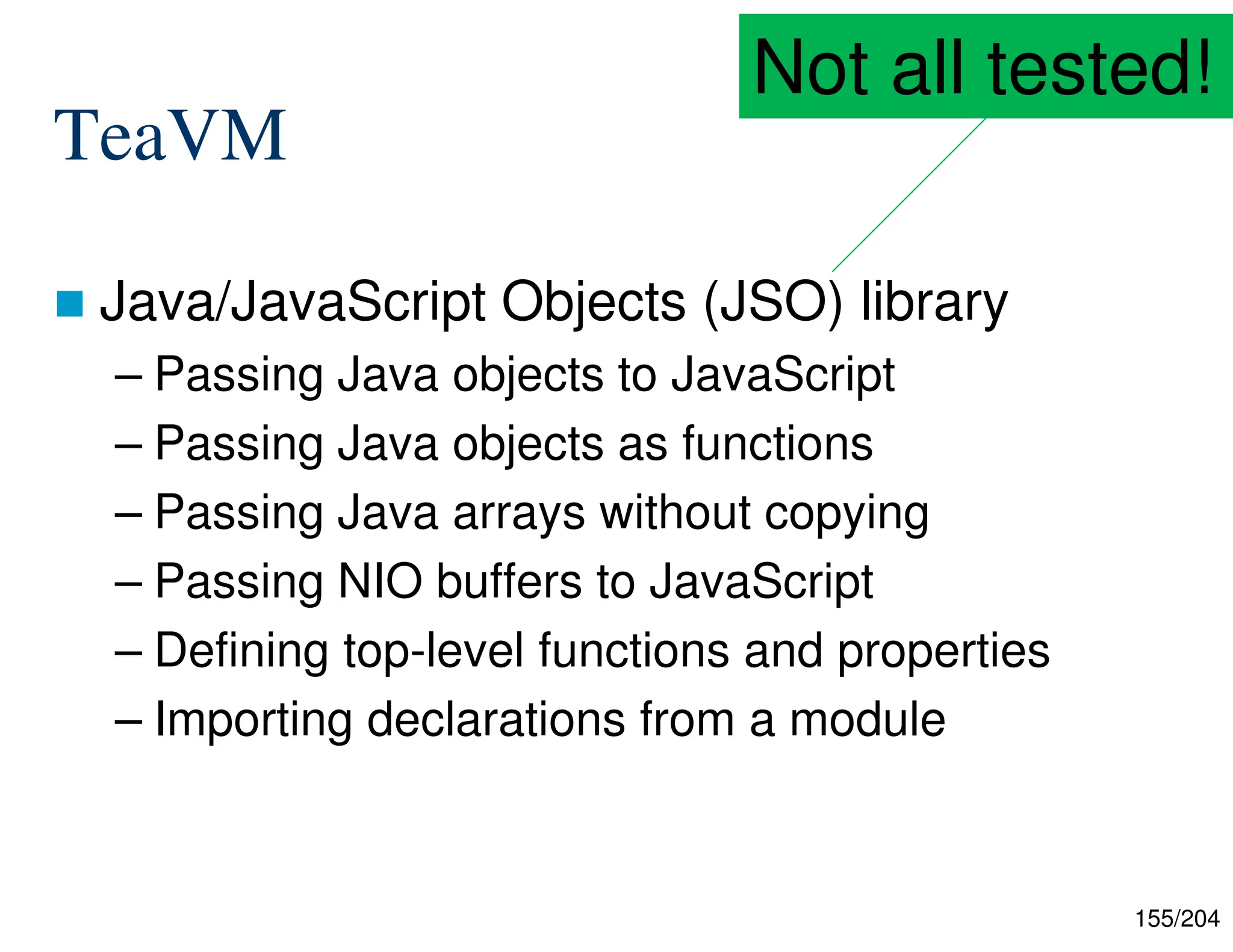 155/204
TeaVM
 Java/JavaScript Objects (JSO) library
– Passing Java objects to JavaScript
– Passing Java objects as functions
– Passing Java arrays without copying
– Passing NIO buffers to JavaScript
– Defining top-level functions and properties
– Importing declarations from a module
Not all tested!
 