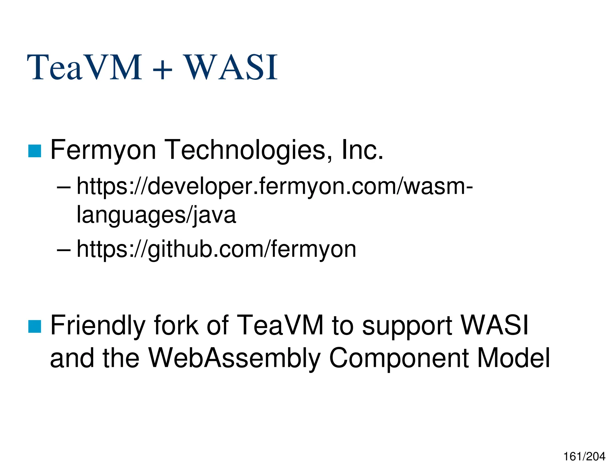 161/204
TeaVM + WASI
 Fermyon Technologies, Inc.
– https://developer.fermyon.com/wasm-
languages/java
– https://github.com/fermyon
 Friendly fork of TeaVM to support WASI
and the WebAssembly Component Model
 