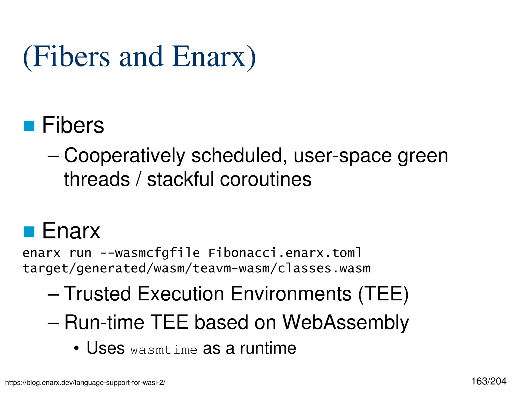 163/204
(Fibers and Enarx)
 Fibers
– Cooperatively scheduled, user-space green
threads / stackful coroutines
 Enarx
– Trusted Execution Environments (TEE)
– Run-time TEE based on WebAssembly
• Uses wasmtime as a runtime
enarx run --wasmcfgfile Fibonacci.enarx.toml
target/generated/wasm/teavm-wasm/classes.wasm
https://blog.enarx.dev/language-support-for-wasi-2/
 