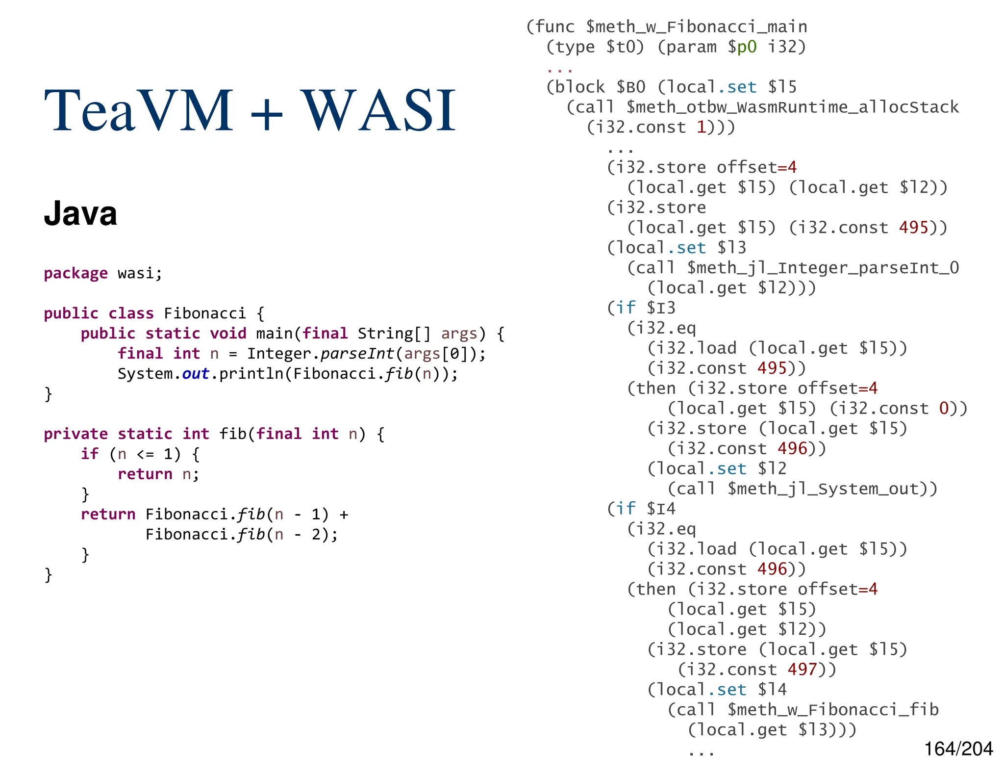 164/204
TeaVM + WASI
Java
(func $meth_w_Fibonacci_main
(type $t0) (param $p0 i32)
...
(block $B0 (local.set $l5
(call $meth_otbw_WasmRuntime_allocStack
(i32.const 1)))
...
(i32.store offset=4
(local.get $l5) (local.get $l2))
(i32.store
(local.get $l5) (i32.const 495))
(local.set $l3
(call $meth_jl_Integer_parseInt_0
(local.get $l2)))
(if $I3
(i32.eq
(i32.load (local.get $l5))
(i32.const 495))
(then (i32.store offset=4
(local.get $l5) (i32.const 0))
(i32.store (local.get $l5)
(i32.const 496))
(local.set $l2
(call $meth_jl_System_out))
(if $I4
(i32.eq
(i32.load (local.get $l5))
(i32.const 496))
(then (i32.store offset=4
(local.get $l5)
(local.get $l2))
(i32.store (local.get $l5)
(i32.const 497))
(local.set $l4
(call $meth_w_Fibonacci_fib
(local.get $l3)))
...
package wasi;
public class Fibonacci {
public static void main(final String[] args) {
final int n = Integer.parseInt(args[0]);
System.out.println(Fibonacci.fib(n));
}
private static int fib(final int n) {
if (n <= 1) {
return n;
}
return Fibonacci.fib(n - 1) +
Fibonacci.fib(n - 2);
}
}
 