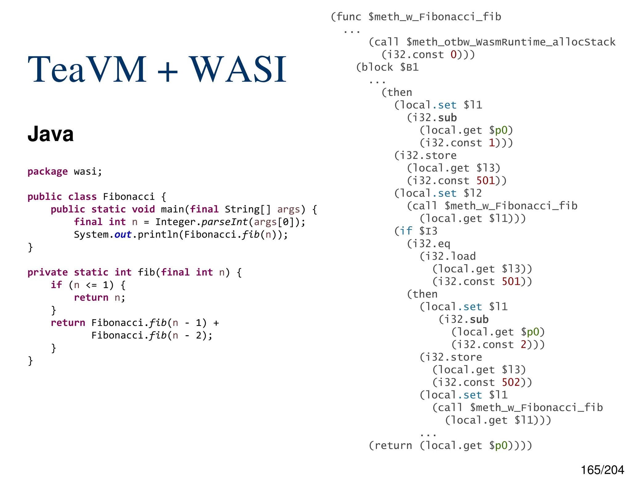 165/204
TeaVM + WASI
Java
package wasi;
public class Fibonacci {
public static void main(final String[] args) {
final int n = Integer.parseInt(args[0]);
System.out.println(Fibonacci.fib(n));
}
private static int fib(final int n) {
if (n <= 1) {
return n;
}
return Fibonacci.fib(n - 1) +
Fibonacci.fib(n - 2);
}
}
(func $meth_w_Fibonacci_fib
...
(call $meth_otbw_WasmRuntime_allocStack
(i32.const 0)))
(block $B1
...
(then
(local.set $l1
(i32.sub
sub
sub
sub
(local.get $p0)
(i32.const 1)))
(i32.store
(local.get $l3)
(i32.const 501))
(local.set $l2
(call $meth_w_Fibonacci_fib
(local.get $l1)))
(if $I3
(i32.eq
(i32.load
(local.get $l3))
(i32.const 501))
(then
(local.set $l1
(i32.sub
sub
sub
sub
(local.get $p0)
(i32.const 2)))
(i32.store
(local.get $l3)
(i32.const 502))
(local.set $l1
(call $meth_w_Fibonacci_fib
(local.get $l1)))
...
(return (local.get $p0))))
 