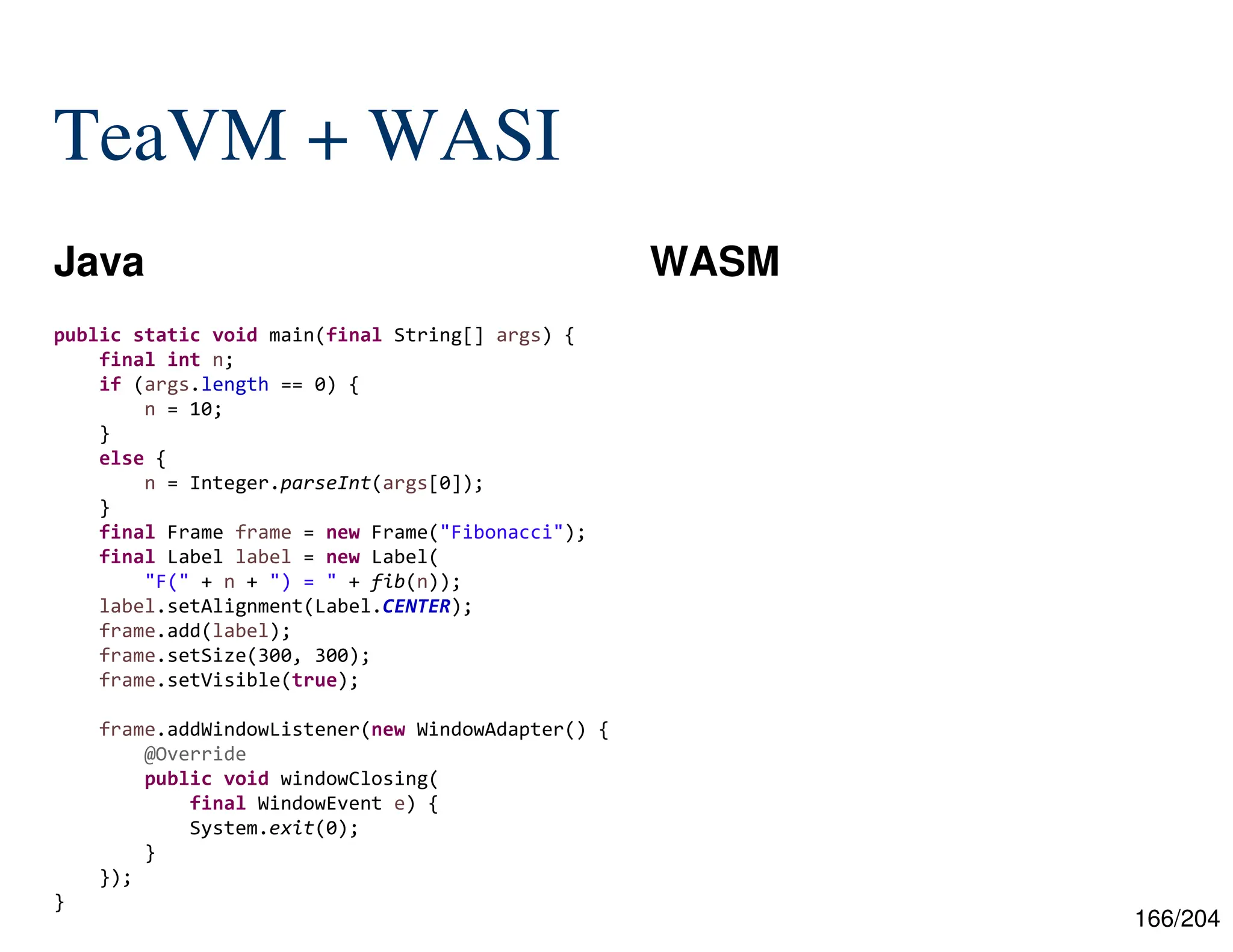 166/204
TeaVM + WASI
Java WASM
public static void main(final String[] args) {
final int n;
if (args.length == 0) {
n = 10;
}
else {
n = Integer.parseInt(args[0]);
}
final Frame frame = new Frame("Fibonacci");
final Label label = new Label(
"F(" + n + ") = " + fib(n));
label.setAlignment(Label.CENTER);
frame.add(label);
frame.setSize(300, 300);
frame.setVisible(true);
frame.addWindowListener(new WindowAdapter() {
@Override
public void windowClosing(
final WindowEvent e) {
System.exit(0);
}
});
}
 