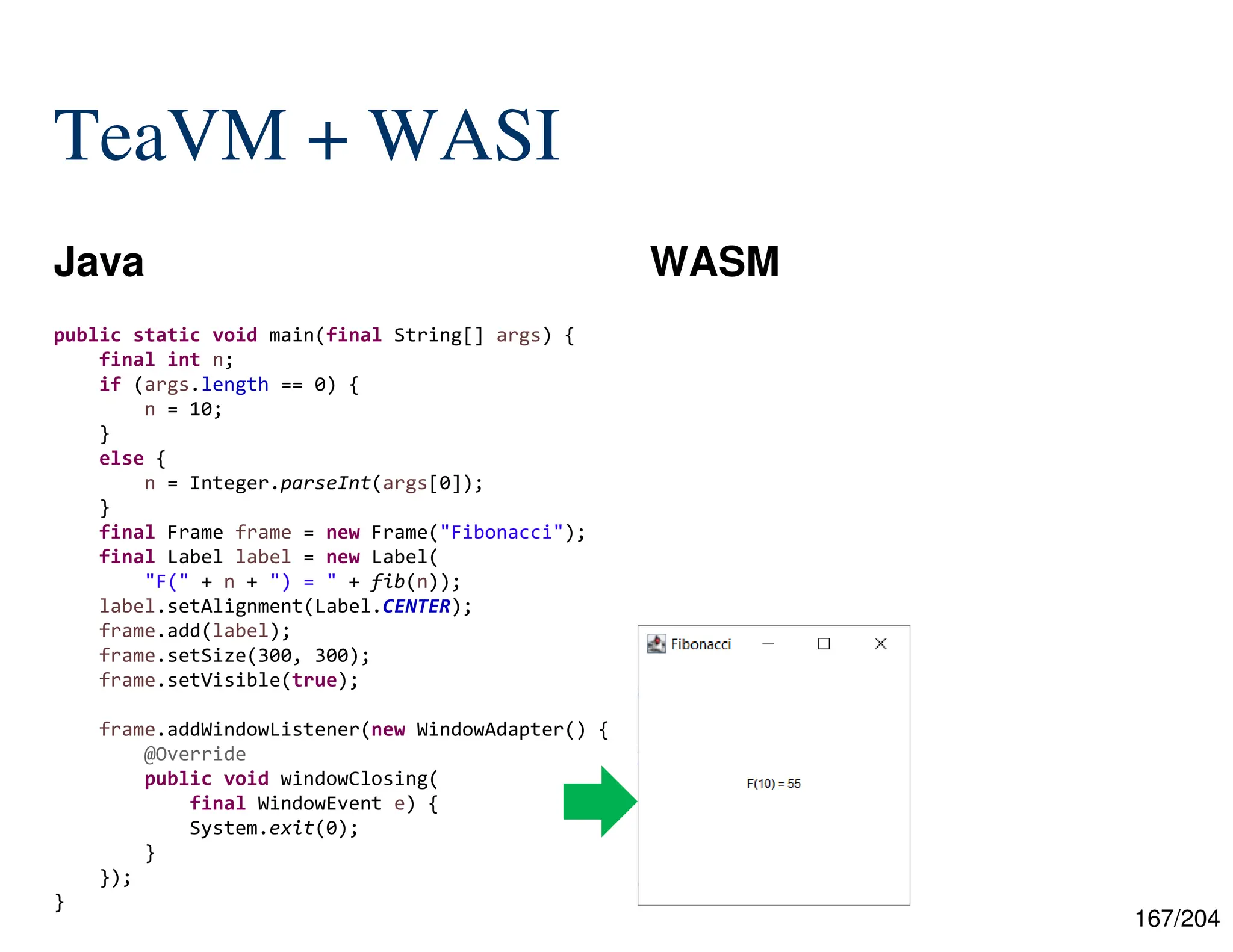 167/204
TeaVM + WASI
Java WASM
public static void main(final String[] args) {
final int n;
if (args.length == 0) {
n = 10;
}
else {
n = Integer.parseInt(args[0]);
}
final Frame frame = new Frame("Fibonacci");
final Label label = new Label(
"F(" + n + ") = " + fib(n));
label.setAlignment(Label.CENTER);
frame.add(label);
frame.setSize(300, 300);
frame.setVisible(true);
frame.addWindowListener(new WindowAdapter() {
@Override
public void windowClosing(
final WindowEvent e) {
System.exit(0);
}
});
}
 
