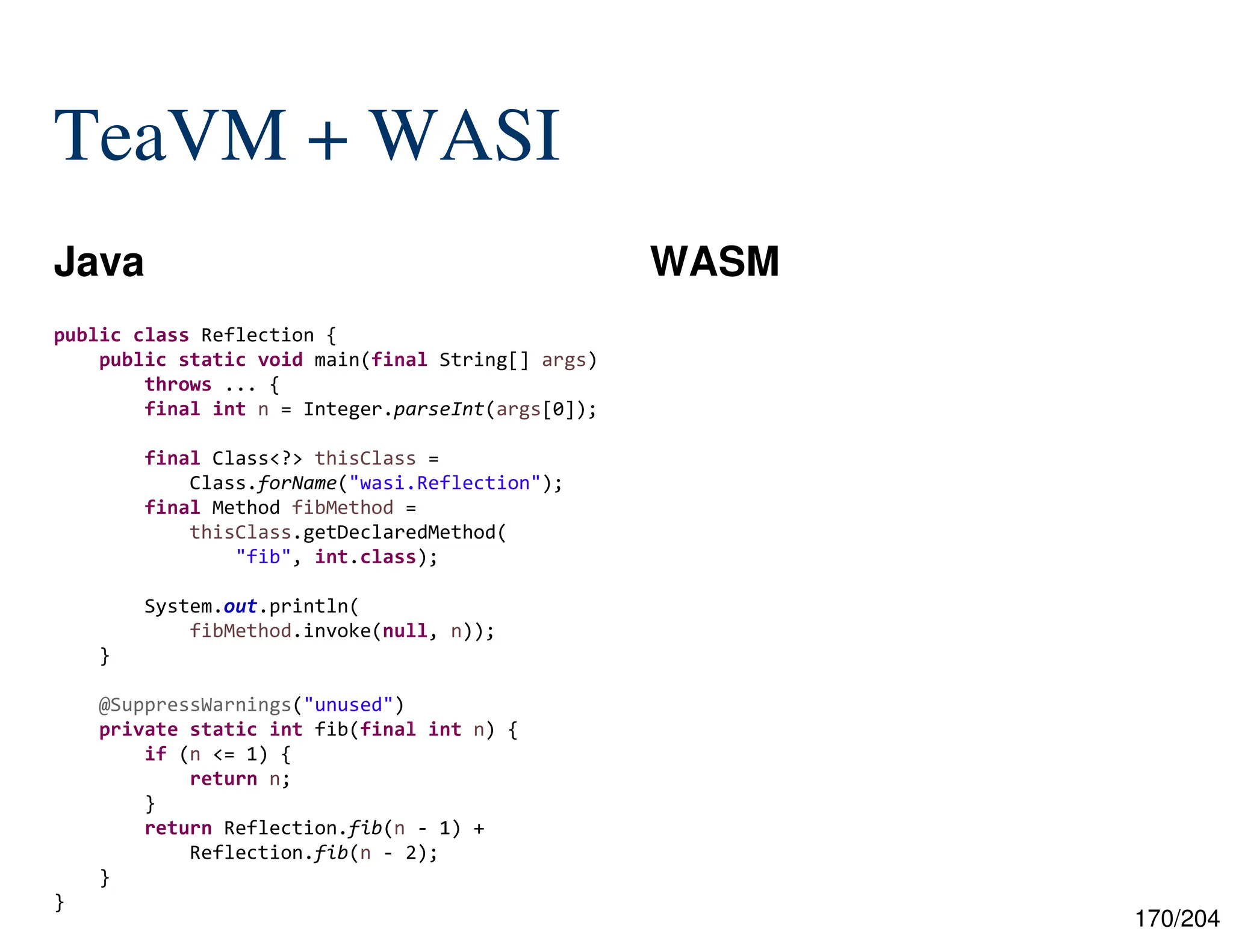 170/204
TeaVM + WASI
Java WASM
public class Reflection {
public static void main(final String[] args)
throws ... {
final int n = Integer.parseInt(args[0]);
final Class<?> thisClass =
Class.forName("wasi.Reflection");
final Method fibMethod =
thisClass.getDeclaredMethod(
"fib", int.class);
System.out.println(
fibMethod.invoke(null, n));
}
@SuppressWarnings("unused")
private static int fib(final int n) {
if (n <= 1) {
return n;
}
return Reflection.fib(n - 1) +
Reflection.fib(n - 2);
}
}
 