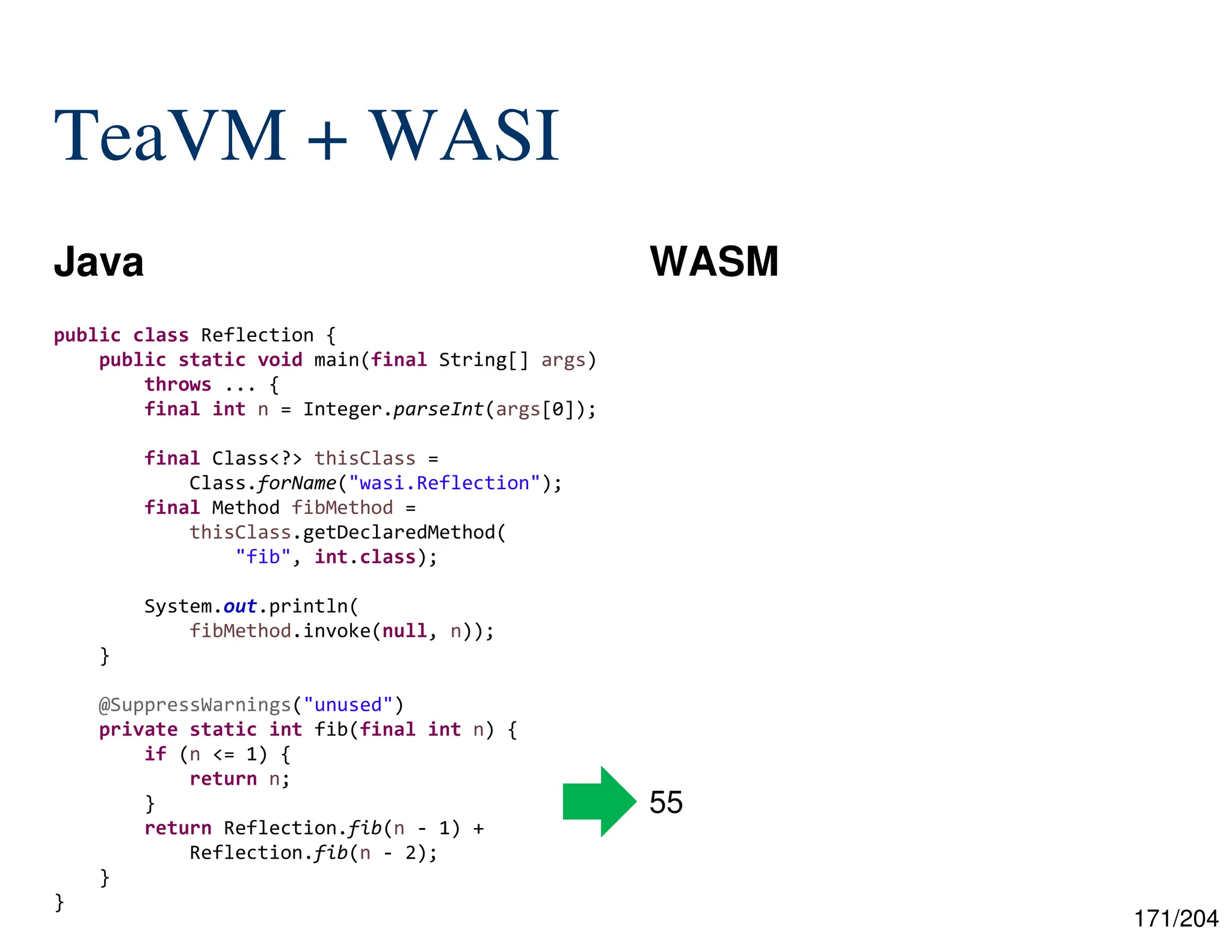 171/204
TeaVM + WASI
Java WASM
public class Reflection {
public static void main(final String[] args)
throws ... {
final int n = Integer.parseInt(args[0]);
final Class<?> thisClass =
Class.forName("wasi.Reflection");
final Method fibMethod =
thisClass.getDeclaredMethod(
"fib", int.class);
System.out.println(
fibMethod.invoke(null, n));
}
@SuppressWarnings("unused")
private static int fib(final int n) {
if (n <= 1) {
return n;
}
return Reflection.fib(n - 1) +
Reflection.fib(n - 2);
}
}
55
 