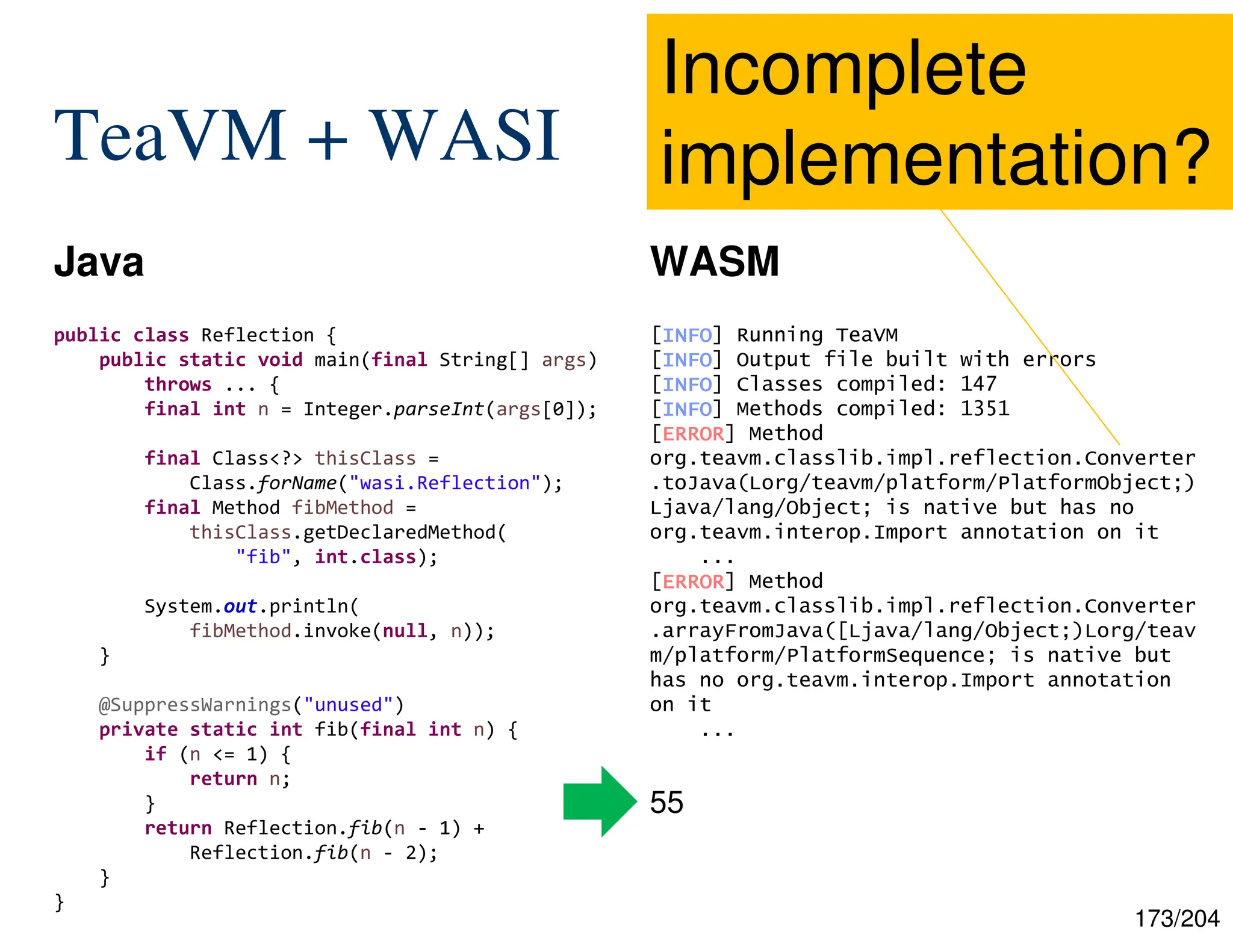 173/204
TeaVM + WASI
Java WASM
public class Reflection {
public static void main(final String[] args)
throws ... {
final int n = Integer.parseInt(args[0]);
final Class<?> thisClass =
Class.forName("wasi.Reflection");
final Method fibMethod =
thisClass.getDeclaredMethod(
"fib", int.class);
System.out.println(
fibMethod.invoke(null, n));
}
@SuppressWarnings("unused")
private static int fib(final int n) {
if (n <= 1) {
return n;
}
return Reflection.fib(n - 1) +
Reflection.fib(n - 2);
}
}
55
[INFO
INFO
INFO
INFO] Running TeaVM
[INFO
INFO
INFO
INFO] Output file built with errors
[INFO
INFO
INFO
INFO] Classes compiled: 147
[INFO
INFO
INFO
INFO] Methods compiled: 1351
[ERROR
ERROR
ERROR
ERROR] Method
org.teavm.classlib.impl.reflection.Converter
.toJava(Lorg/teavm/platform/PlatformObject;)
Ljava/lang/Object; is native but has no
org.teavm.interop.Import annotation on it
...
[ERROR
ERROR
ERROR
ERROR] Method
org.teavm.classlib.impl.reflection.Converter
.arrayFromJava([Ljava/lang/Object;)Lorg/teav
m/platform/PlatformSequence; is native but
has no org.teavm.interop.Import annotation
on it
...
Incomplete
implementation?
 
