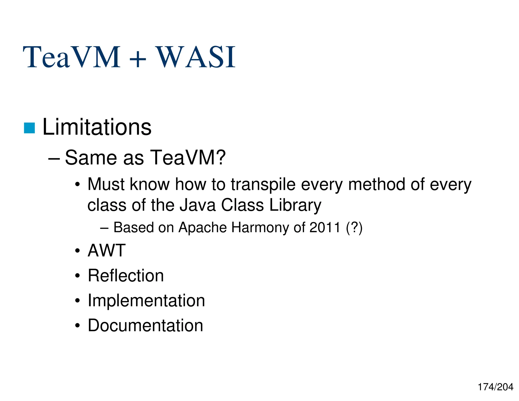 174/204
TeaVM + WASI
 Limitations
– Same as TeaVM?
• Must know how to transpile every method of every
class of the Java Class Library
– Based on Apache Harmony of 2011 (?)
• AWT
• Reflection
• Implementation
• Documentation
 