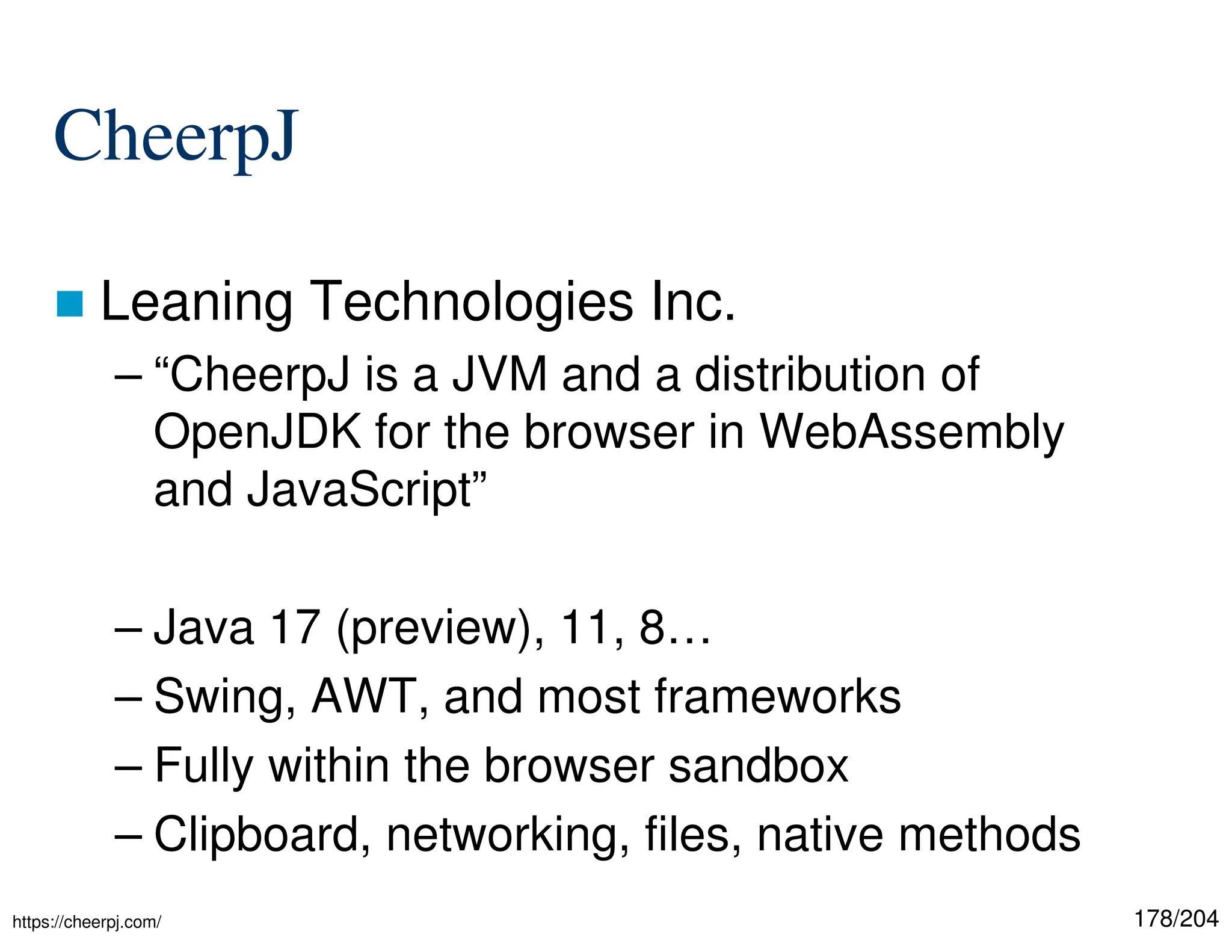 178/204
CheerpJ
 Leaning Technologies Inc.
– “CheerpJ is a JVM and a distribution of
OpenJDK for the browser in WebAssembly
and JavaScript”
– Java 17 (preview), 11, 8…
– Swing, AWT, and most frameworks
– Fully within the browser sandbox
– Clipboard, networking, files, native methods
https://cheerpj.com/
 