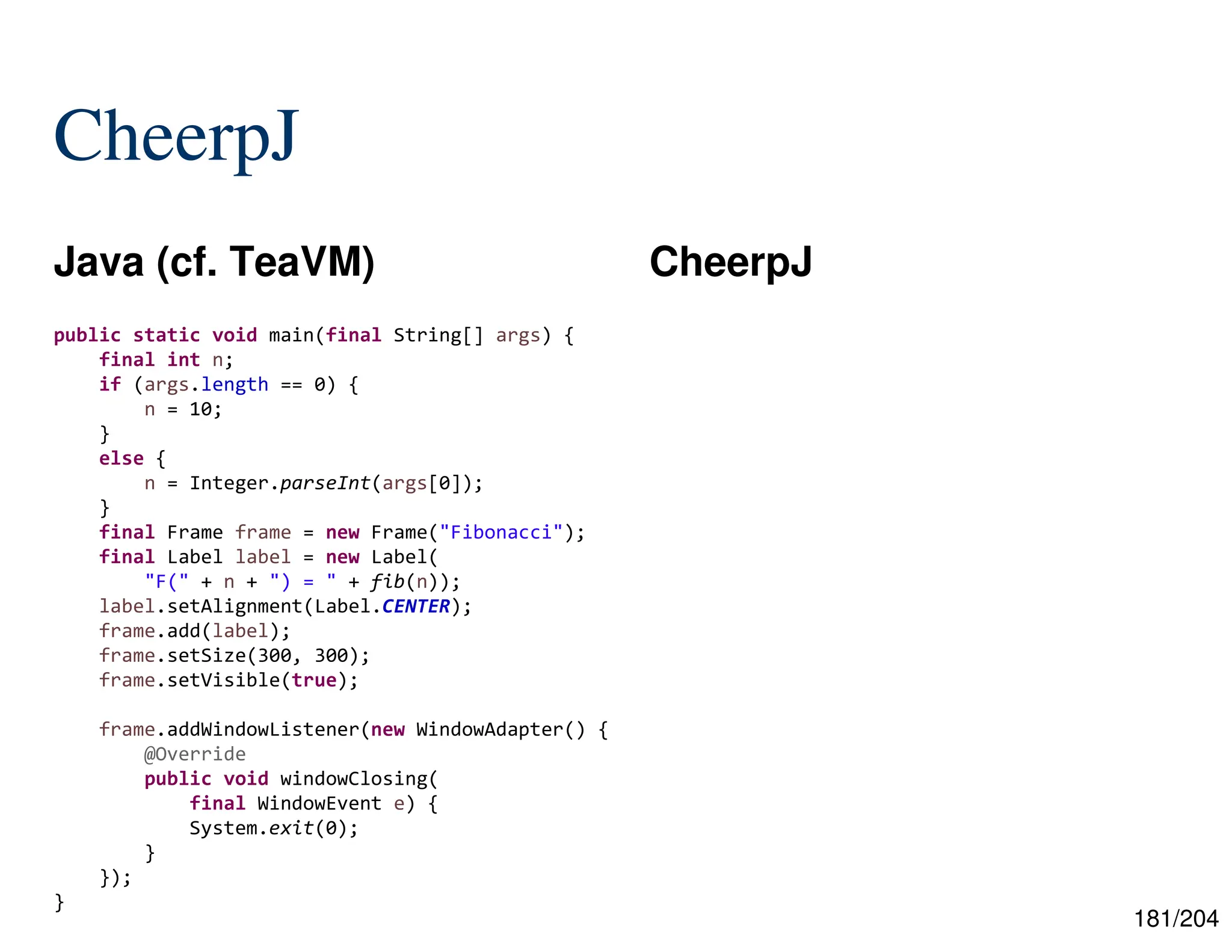 181/204
CheerpJ
Java (cf. TeaVM) CheerpJ
public static void main(final String[] args) {
final int n;
if (args.length == 0) {
n = 10;
}
else {
n = Integer.parseInt(args[0]);
}
final Frame frame = new Frame("Fibonacci");
final Label label = new Label(
"F(" + n + ") = " + fib(n));
label.setAlignment(Label.CENTER);
frame.add(label);
frame.setSize(300, 300);
frame.setVisible(true);
frame.addWindowListener(new WindowAdapter() {
@Override
public void windowClosing(
final WindowEvent e) {
System.exit(0);
}
});
}
 