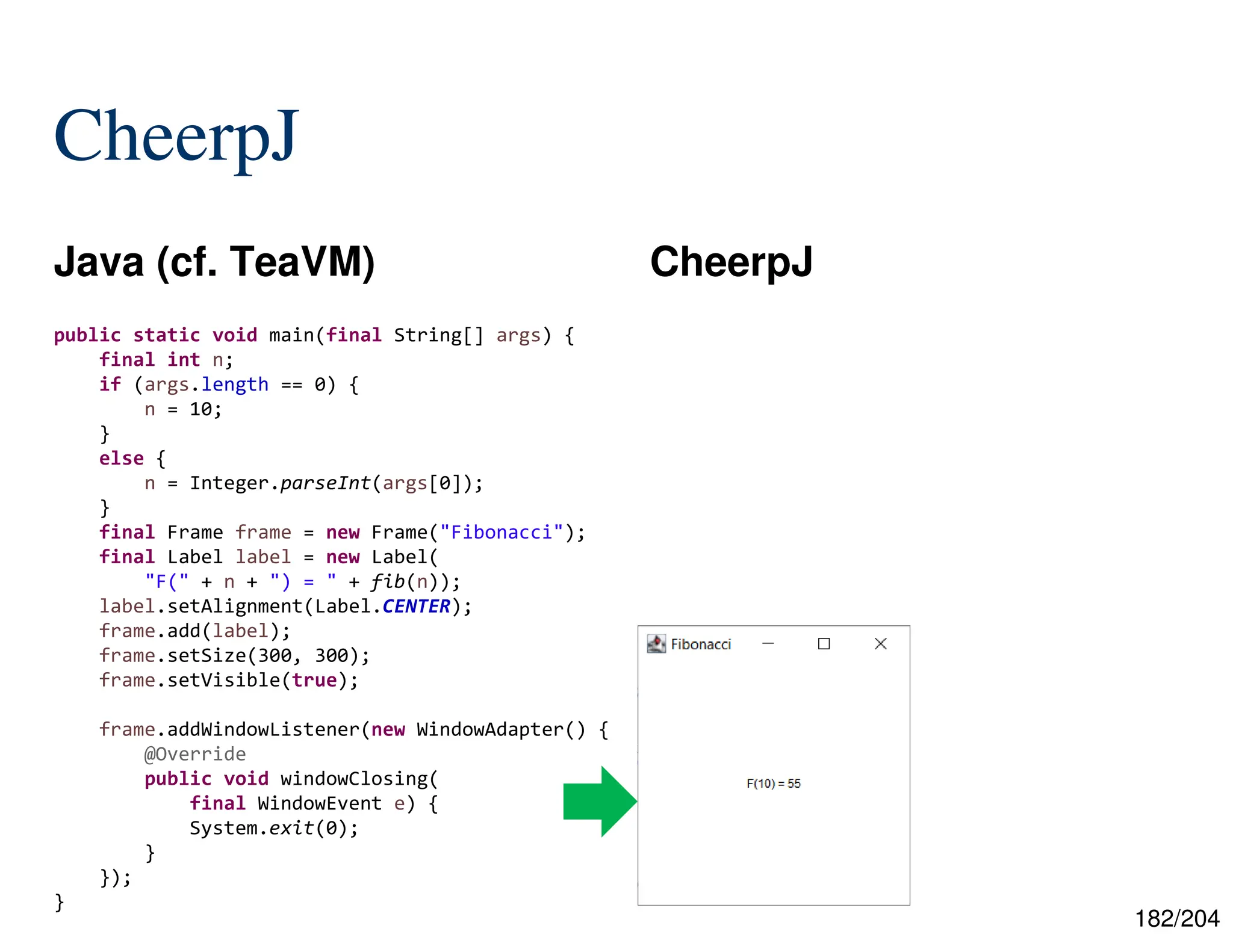 182/204
CheerpJ
Java (cf. TeaVM) CheerpJ
public static void main(final String[] args) {
final int n;
if (args.length == 0) {
n = 10;
}
else {
n = Integer.parseInt(args[0]);
}
final Frame frame = new Frame("Fibonacci");
final Label label = new Label(
"F(" + n + ") = " + fib(n));
label.setAlignment(Label.CENTER);
frame.add(label);
frame.setSize(300, 300);
frame.setVisible(true);
frame.addWindowListener(new WindowAdapter() {
@Override
public void windowClosing(
final WindowEvent e) {
System.exit(0);
}
});
}
 
