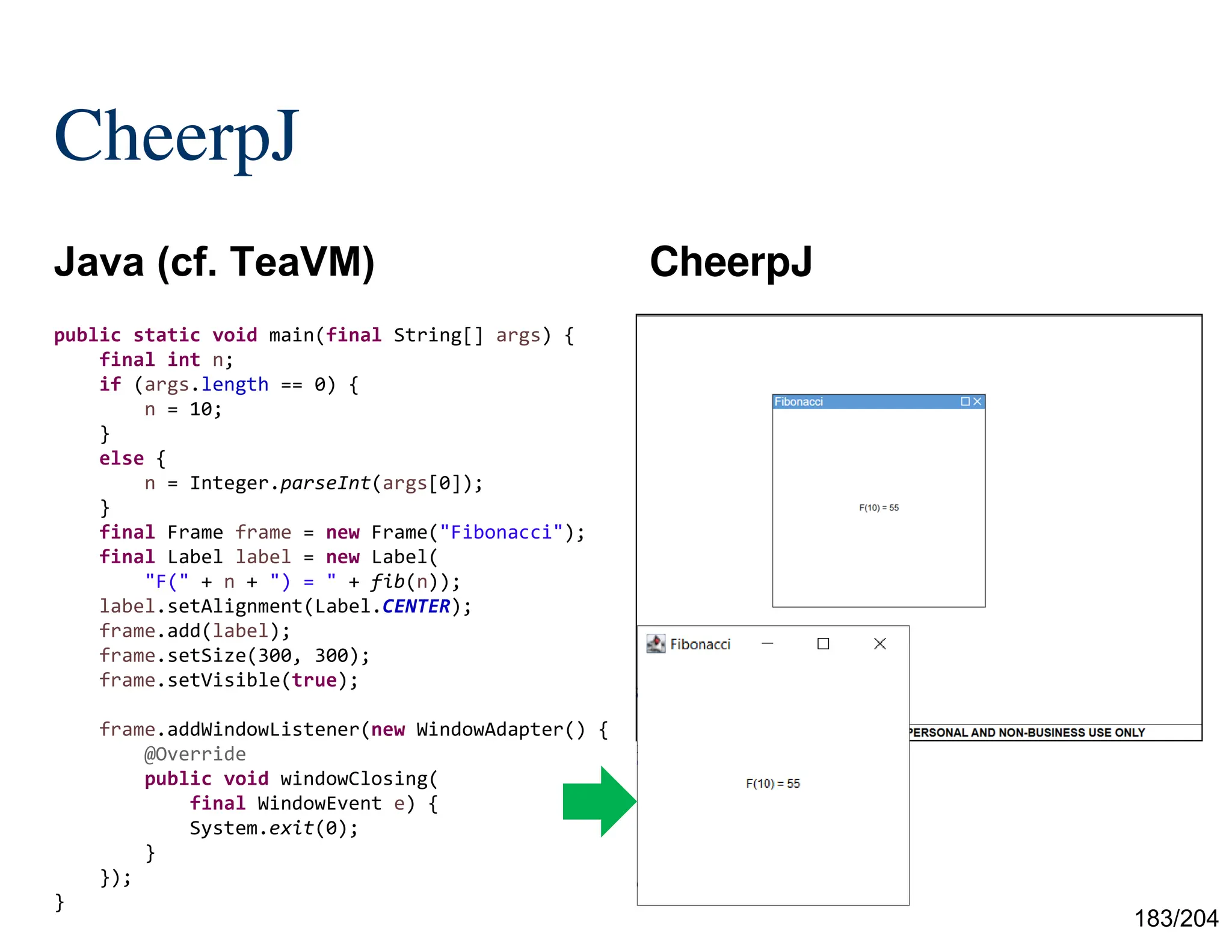 183/204
CheerpJ
Java (cf. TeaVM) CheerpJ
public static void main(final String[] args) {
final int n;
if (args.length == 0) {
n = 10;
}
else {
n = Integer.parseInt(args[0]);
}
final Frame frame = new Frame("Fibonacci");
final Label label = new Label(
"F(" + n + ") = " + fib(n));
label.setAlignment(Label.CENTER);
frame.add(label);
frame.setSize(300, 300);
frame.setVisible(true);
frame.addWindowListener(new WindowAdapter() {
@Override
public void windowClosing(
final WindowEvent e) {
System.exit(0);
}
});
}
 