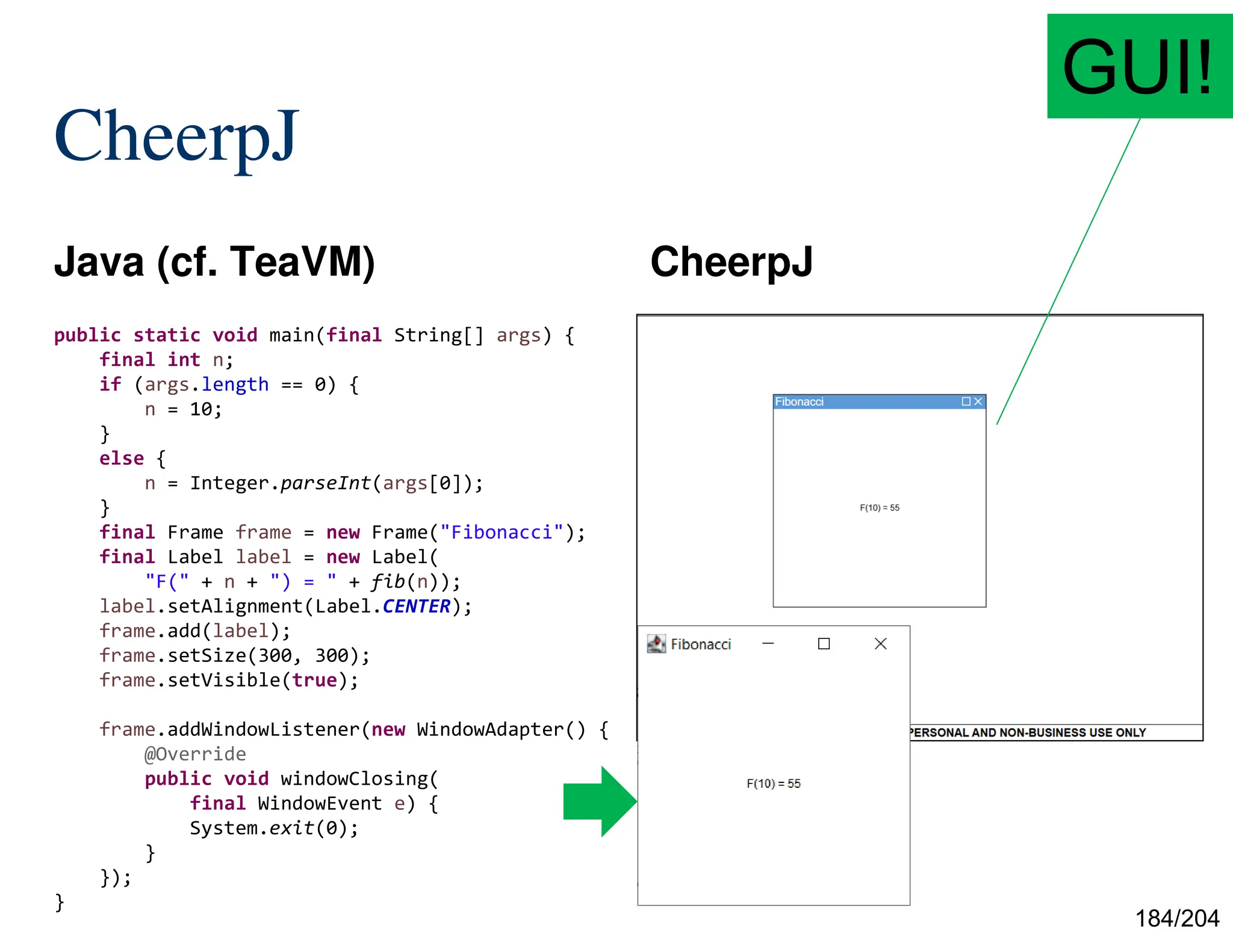 184/204
CheerpJ
Java (cf. TeaVM) CheerpJ
public static void main(final String[] args) {
final int n;
if (args.length == 0) {
n = 10;
}
else {
n = Integer.parseInt(args[0]);
}
final Frame frame = new Frame("Fibonacci");
final Label label = new Label(
"F(" + n + ") = " + fib(n));
label.setAlignment(Label.CENTER);
frame.add(label);
frame.setSize(300, 300);
frame.setVisible(true);
frame.addWindowListener(new WindowAdapter() {
@Override
public void windowClosing(
final WindowEvent e) {
System.exit(0);
}
});
}
GUI!
 