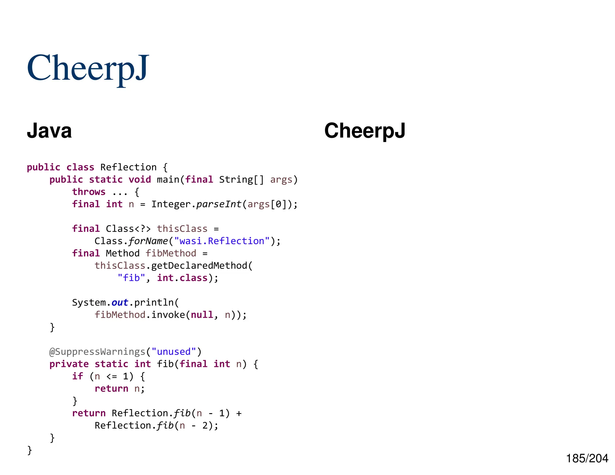185/204
CheerpJ
Java CheerpJ
public class Reflection {
public static void main(final String[] args)
throws ... {
final int n = Integer.parseInt(args[0]);
final Class<?> thisClass =
Class.forName("wasi.Reflection");
final Method fibMethod =
thisClass.getDeclaredMethod(
"fib", int.class);
System.out.println(
fibMethod.invoke(null, n));
}
@SuppressWarnings("unused")
private static int fib(final int n) {
if (n <= 1) {
return n;
}
return Reflection.fib(n - 1) +
Reflection.fib(n - 2);
}
}
 