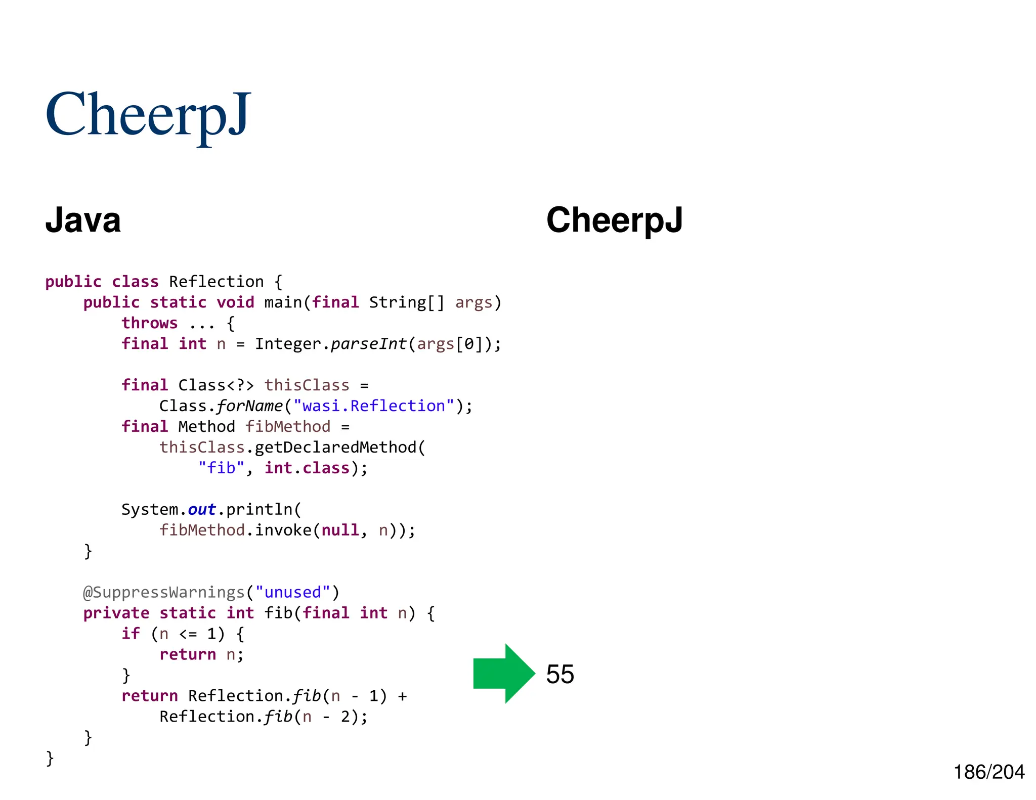 186/204
CheerpJ
Java CheerpJ
55
public class Reflection {
public static void main(final String[] args)
throws ... {
final int n = Integer.parseInt(args[0]);
final Class<?> thisClass =
Class.forName("wasi.Reflection");
final Method fibMethod =
thisClass.getDeclaredMethod(
"fib", int.class);
System.out.println(
fibMethod.invoke(null, n));
}
@SuppressWarnings("unused")
private static int fib(final int n) {
if (n <= 1) {
return n;
}
return Reflection.fib(n - 1) +
Reflection.fib(n - 2);
}
}
 