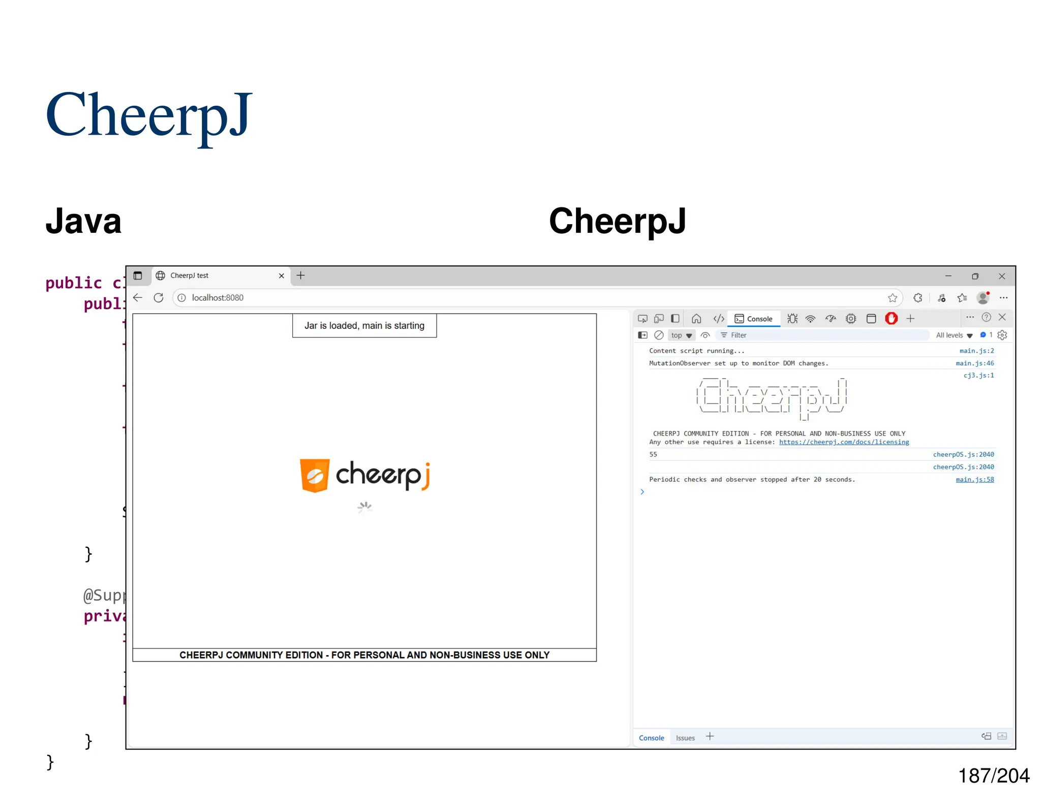 187/204
CheerpJ
Java CheerpJ
55
public class Reflection {
public static void main(final String[] args)
throws ... {
final int n = Integer.parseInt(args[0]);
final Class<?> thisClass =
Class.forName("wasi.Reflection");
final Method fibMethod =
thisClass.getDeclaredMethod(
"fib", int.class);
System.out.println(
fibMethod.invoke(null, n));
}
@SuppressWarnings("unused")
private static int fib(final int n) {
if (n <= 1) {
return n;
}
return Reflection.fib(n - 1) +
Reflection.fib(n - 2);
}
}
 