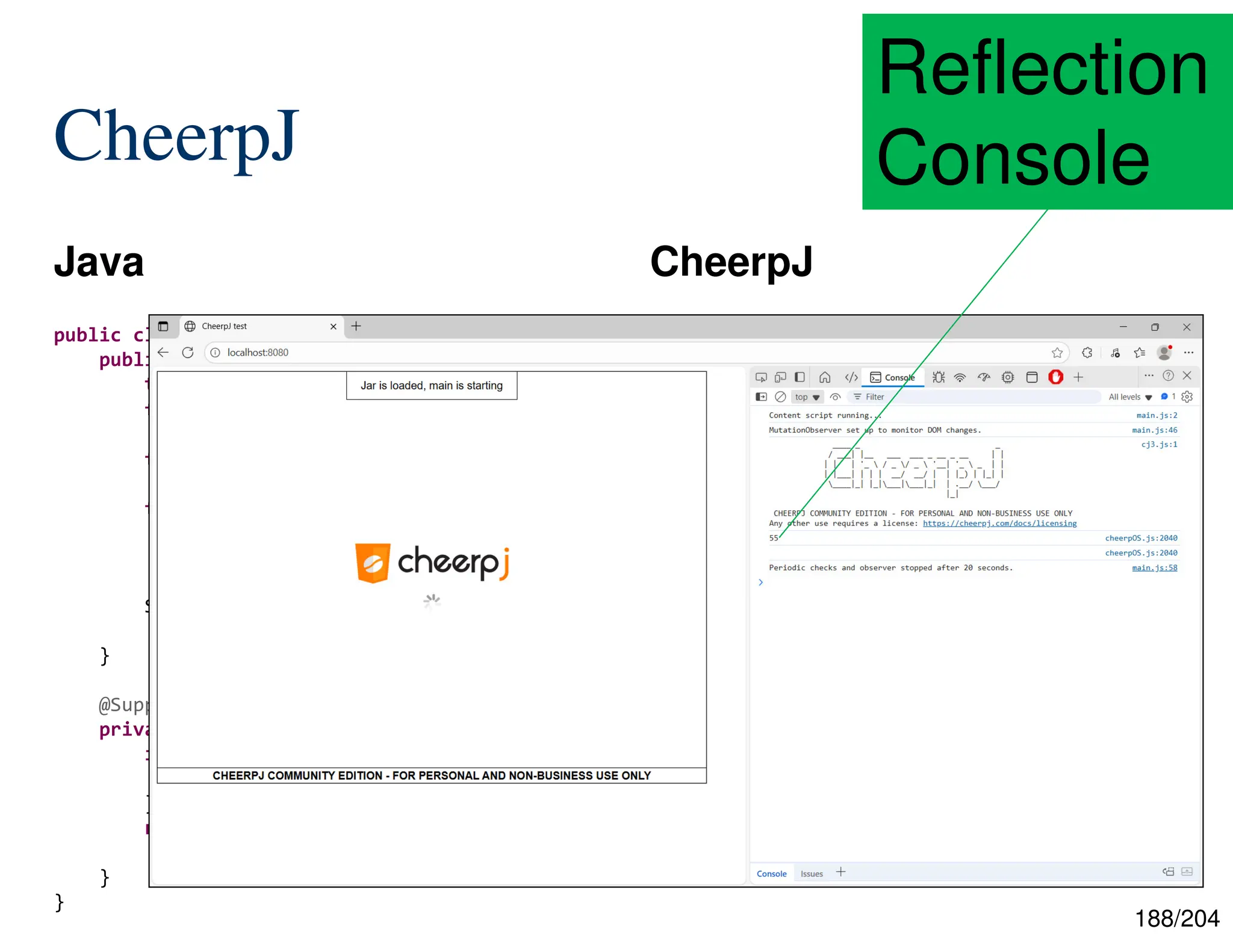 188/204
CheerpJ
Java CheerpJ
55
public class Reflection {
public static void main(final String[] args)
throws ... {
final int n = Integer.parseInt(args[0]);
final Class<?> thisClass =
Class.forName("wasi.Reflection");
final Method fibMethod =
thisClass.getDeclaredMethod(
"fib", int.class);
System.out.println(
fibMethod.invoke(null, n));
}
@SuppressWarnings("unused")
private static int fib(final int n) {
if (n <= 1) {
return n;
}
return Reflection.fib(n - 1) +
Reflection.fib(n - 2);
}
}
Reflection
Console
 