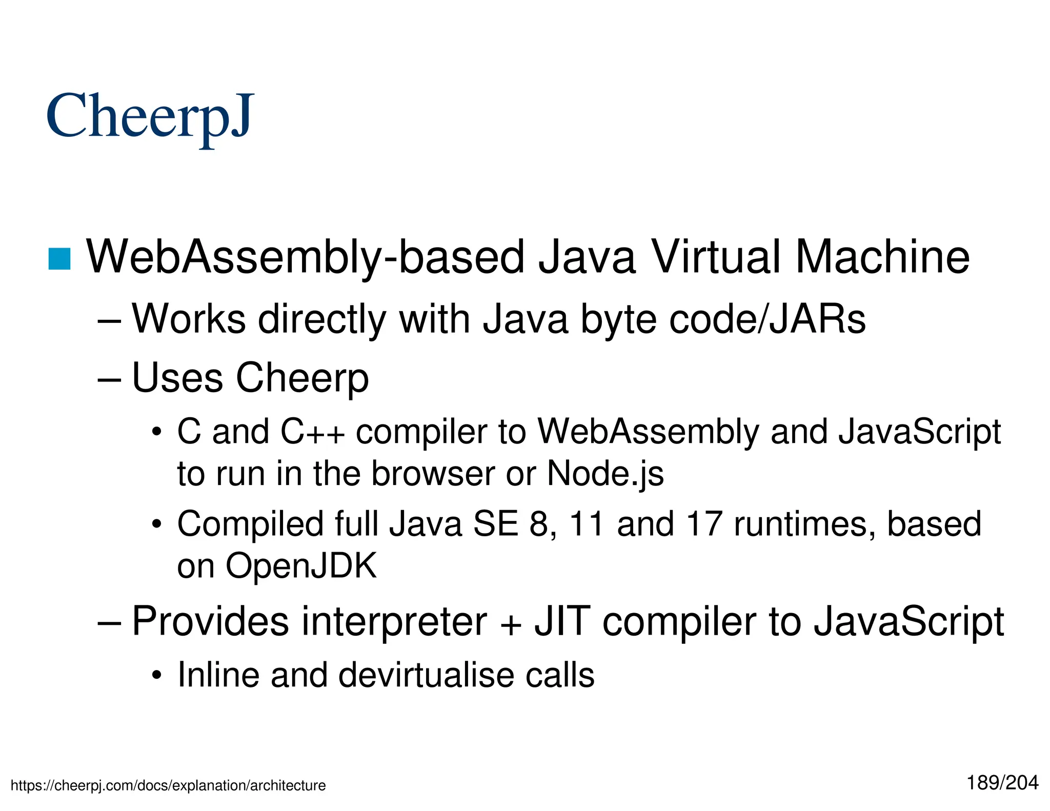 189/204
CheerpJ
 WebAssembly-based Java Virtual Machine
– Works directly with Java byte code/JARs
– Uses Cheerp
• C and C++ compiler to WebAssembly and JavaScript
to run in the browser or Node.js
• Compiled full Java SE 8, 11 and 17 runtimes, based
on OpenJDK
– Provides interpreter + JIT compiler to JavaScript
• Inline and devirtualise calls
https://cheerpj.com/docs/explanation/architecture
 