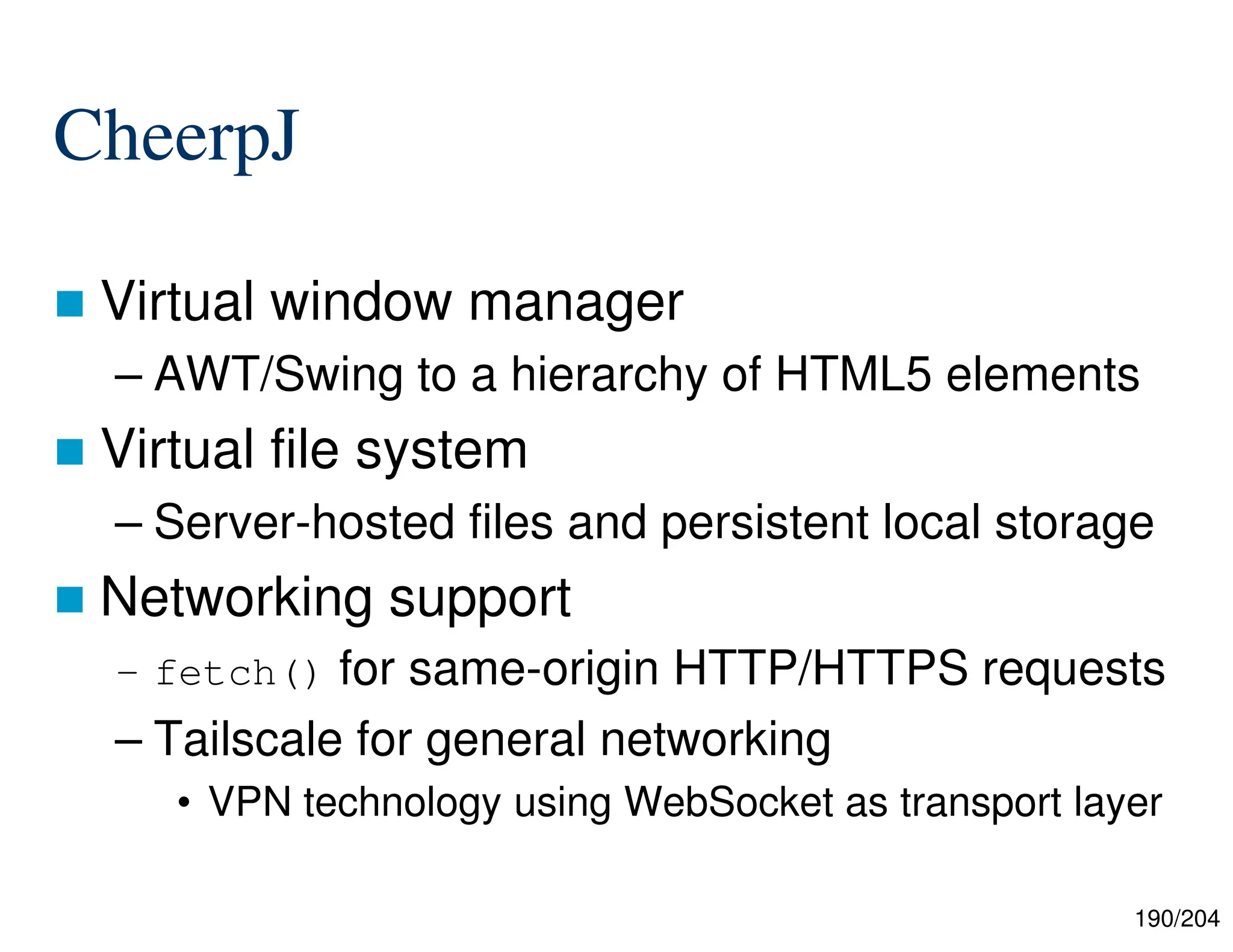 190/204
CheerpJ
 Virtual window manager
– AWT/Swing to a hierarchy of HTML5 elements
 Virtual file system
– Server-hosted files and persistent local storage
 Networking support
– fetch() for same-origin HTTP/HTTPS requests
– Tailscale for general networking
• VPN technology using WebSocket as transport layer
 