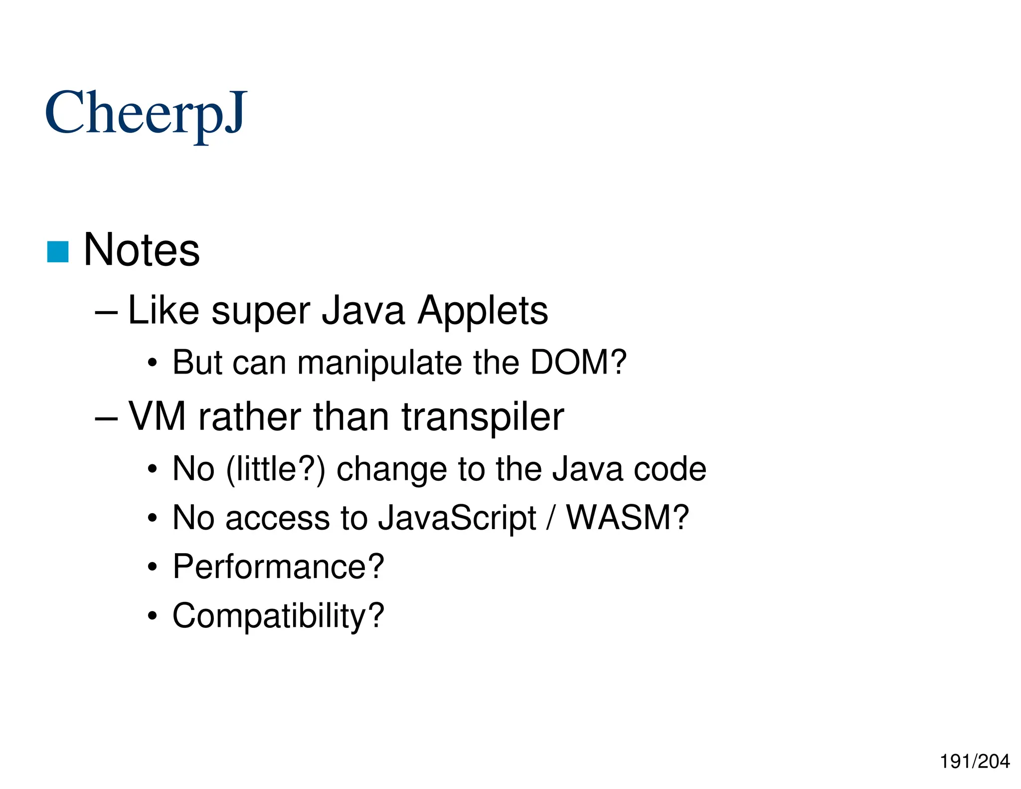 191/204
CheerpJ
 Notes
– Like super Java Applets
• But can manipulate the DOM?
– VM rather than transpiler
• No (little?) change to the Java code
• No access to JavaScript / WASM?
• Performance?
• Compatibility?
 