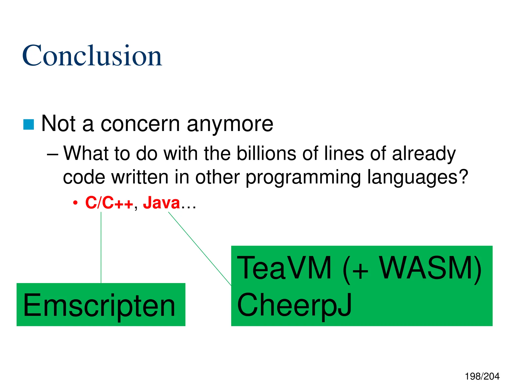 198/204
Conclusion
 Not a concern anymore
– What to do with the billions of lines of already
code written in other programming languages?
• C/C++, Java…
Emscripten
TeaVM (+ WASM)
CheerpJ
 