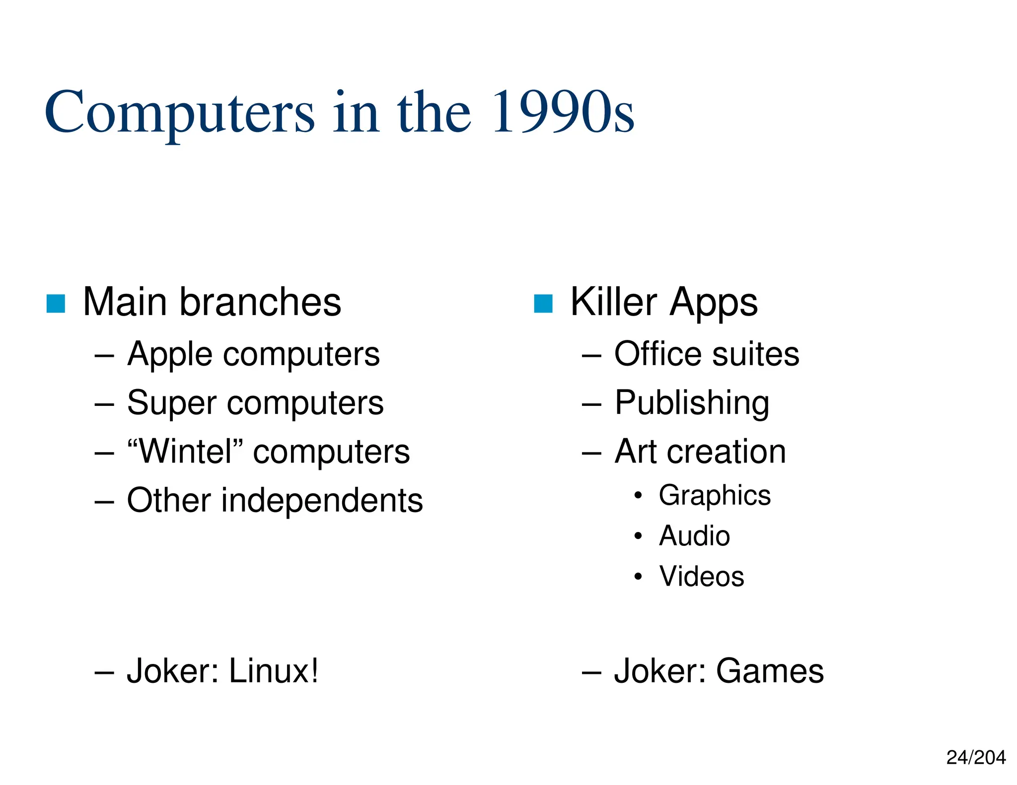 24/204
Computers in the 1990s
 Main branches
– Apple computers
– Super computers
– “Wintel” computers
– Other independents
– Joker: Linux!
 Killer Apps
– Office suites
– Publishing
– Art creation
• Graphics
• Audio
• Videos
– Joker: Games
 