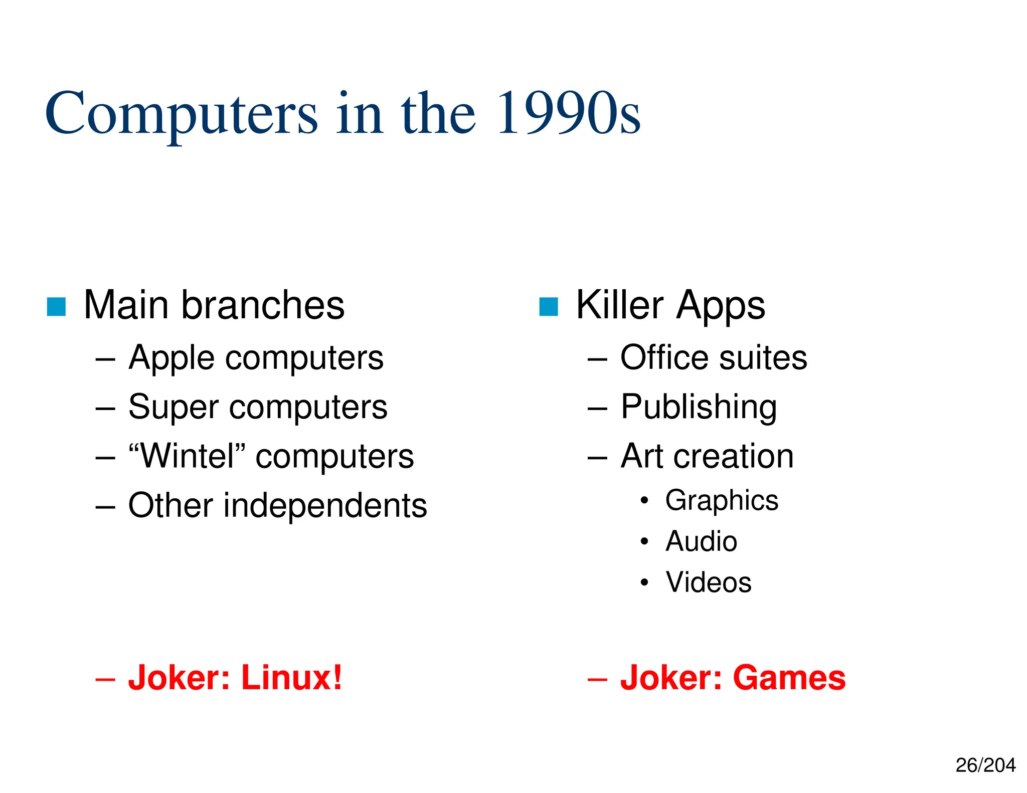 26/204
Computers in the 1990s
 Main branches
– Apple computers
– Super computers
– “Wintel” computers
– Other independents
– Joker: Linux!
 Killer Apps
– Office suites
– Publishing
– Art creation
• Graphics
• Audio
• Videos
– Joker: Games
 