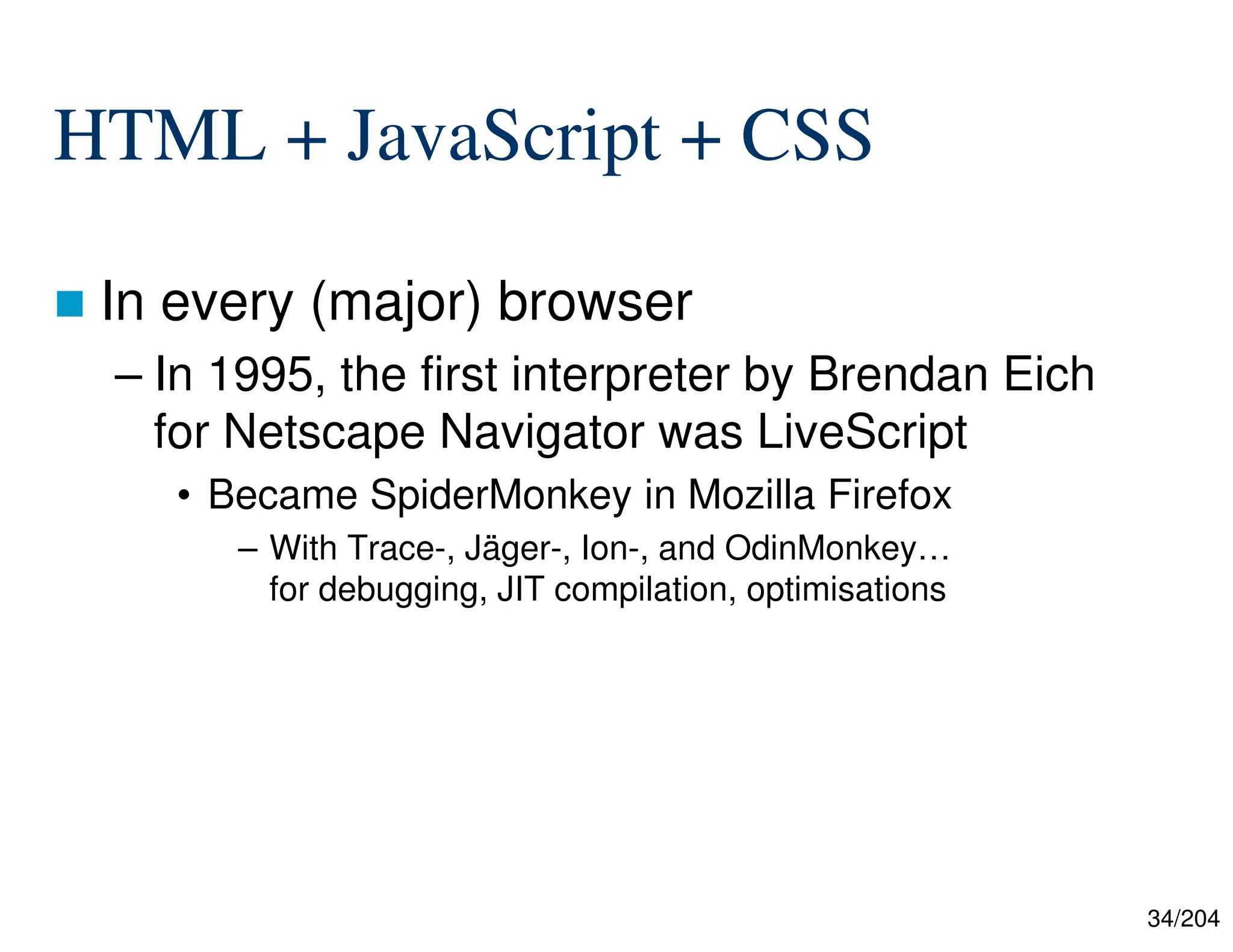 34/204
HTML + JavaScript + CSS
 In every (major) browser
– In 1995, the first interpreter by Brendan Eich
for Netscape Navigator was LiveScript
• Became SpiderMonkey in Mozilla Firefox
– With Trace-, Jäger-, Ion-, and OdinMonkey…
for debugging, JIT compilation, optimisations
 