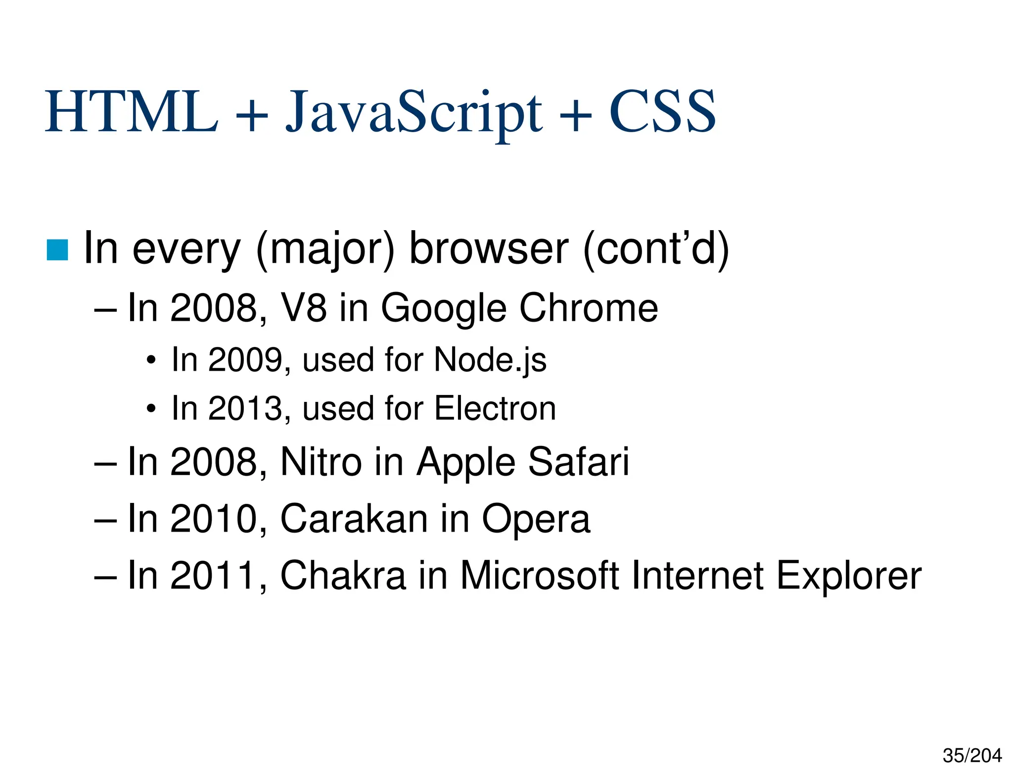 35/204
HTML + JavaScript + CSS
 In every (major) browser (cont’d)
– In 2008, V8 in Google Chrome
• In 2009, used for Node.js
• In 2013, used for Electron
– In 2008, Nitro in Apple Safari
– In 2010, Carakan in Opera
– In 2011, Chakra in Microsoft Internet Explorer
 
