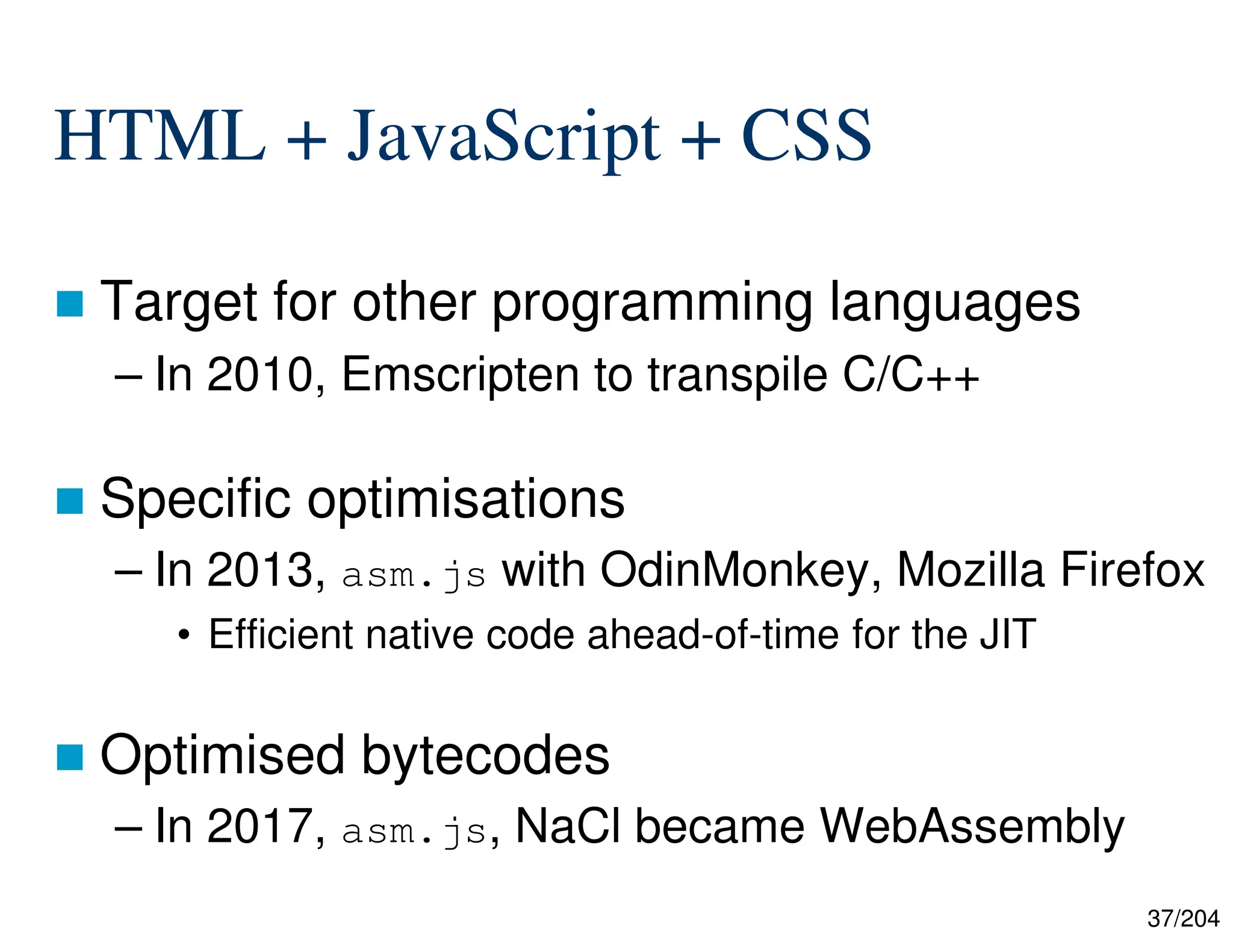 37/204
HTML + JavaScript + CSS
 Target for other programming languages
– In 2010, Emscripten to transpile C/C++
 Specific optimisations
– In 2013, asm.js with OdinMonkey, Mozilla Firefox
• Efficient native code ahead-of-time for the JIT
 Optimised bytecodes
– In 2017, asm.js, NaCl became WebAssembly
 